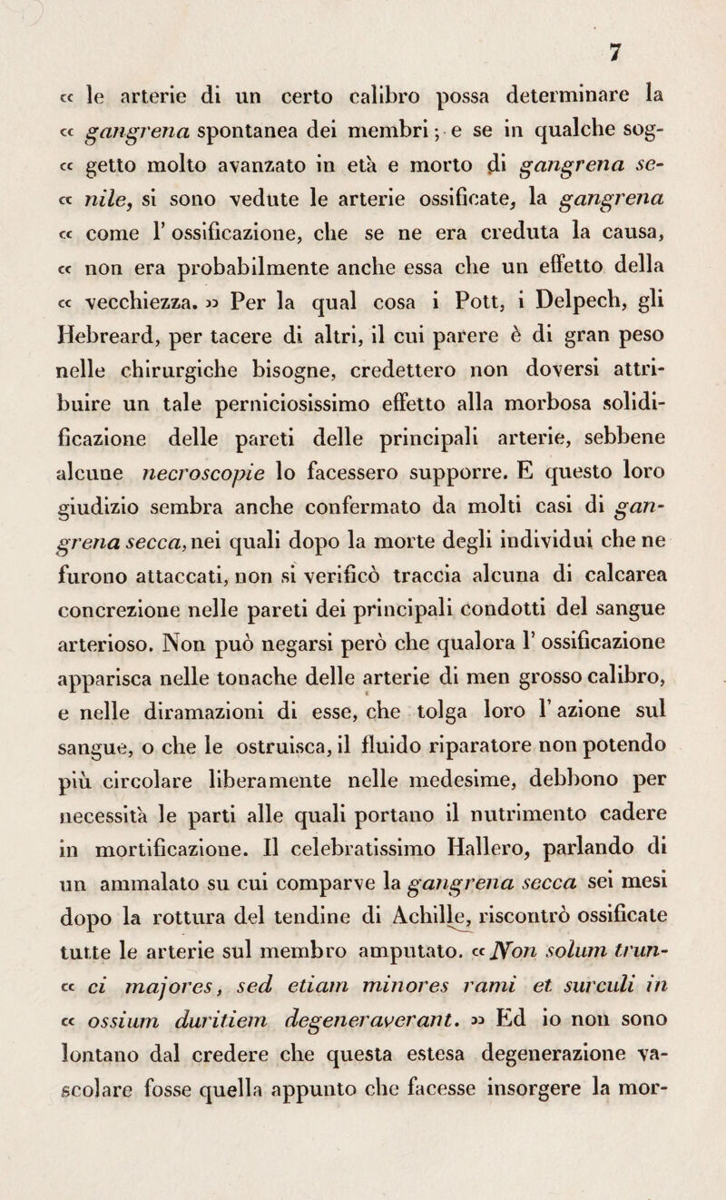 « le arterie di un certo calibro possa determinare la « gangrena spontanea dei membri ; e se in qualche sog- « getto molto avanzato in età e morto di gangrena se- « nile, si sono vedute le arterie ossificate, la gangrena « come T ossificazione, che se ne era creduta la causa, « non era probabilmente anche essa che un effetto della « vecchiezza, » Per la qual cosa i Pott, i Delpech, gli Idebreard, per tacere di altri, il cui parere è di gran peso nelle chirurgiche bisogne, credettero non doversi attri¬ buire un tale perniciosissimo effetto alla morbosa solidi¬ ficazione delle pareti delle principali arterie, sebbene alcune necroscopie lo facessero supporre. E questo loro giudizio sembra anche confermato da molti casi di gan¬ grena secca, nei quali dopo la morte degli individui che ne furono attaccati, non si verificò traccia alcuna di calcarea concrezione nelle pareti dei principali condotti del sangue arterioso. Non può negarsi però che qualora 1’ ossificazione apparisca nelle tonache delle arterie di men grosso calibro, e nelle diramazioni di esse, che tolga loro Y azione sul sangue, o che le ostruisca, il fluido riparatore non potendo più circolare liberamente nelle medesime, debbono per necessita le parti alle quali portano il nutrimento cadere in mortificazione. Il celebratissimo Hallero, parlando di un ammalato su cui comparve la gangrena secca sei mesi dopo la rottura del tendine di Achille, riscontrò ossificate tutte le arterie sul membro amputato. ccJYon solum trun- « ci majores, sed etiam minores rami et suicidi in cc ossium duritiem degeneraverant. « Ed io non sono lontano dal credere che questa estesa degenerazione va¬ scolare fosse quella appunto che facesse insorgere la mor-