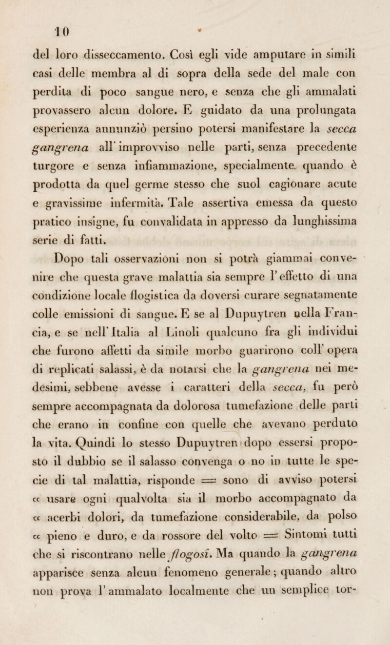 del loro disseccamento. Così egli vide amputare in simili casi delle membra al di sopra della sede del male con perdita di poco sangue nero, e senza che gli ammalati provassero alcun dolore. E guidato da una prolungata esperienza annunziò persino potersi manifestare la secca gangrena all'improvviso nelle parti, senza precedente turgore e senza infiammazione, specialmente, quando è prodotta da quel germe stesso che suol cagionare acute e gravissime infermità. Tale assertiva emessa da questo pratico insigne, fu convalidata in appresso da lunghissima serie di fatti. Dopo tali osservazioni non si potrà giammai conve¬ nire che questa grave malattia sia sempre fi effetto di una condizione locale flogistica da doversi curare segnatamente colle emissioni di sangue. E se al Dupuytren nella Tran¬ cia, e se nell* Italia al Linoli qualcuno fra gli individui che furono affetti da simile morbo guarirono coll opera di replicati salassi, è da notarsi che la gangrena nei me¬ desimi, sebbene avesse i caratteri della secca, fu però sempre accompagnata da dolorosa tumefazione delle parti che erano in confine con quelle che avevano perduto la vita. Quindi lo stesso Dupuytren idopo essersi propo¬ sto il dubbio se il salasso convenga o no in tutte le spe¬ cie di tal malattia, risponde = sono di avviso potersi cc usare ogni qualvolta sia il morbo accompagnato da « acerbi dolori, da tumefazione considerabile, da polso « pieno e duro, e da rossore del volto = Sintomi tutti che si riscontrano nelle f/ogosi. Ma quando la gangrena apparisce senza alcun fenomeno generale ; quando altro non prova T ammalato localmente che un semplice tor-