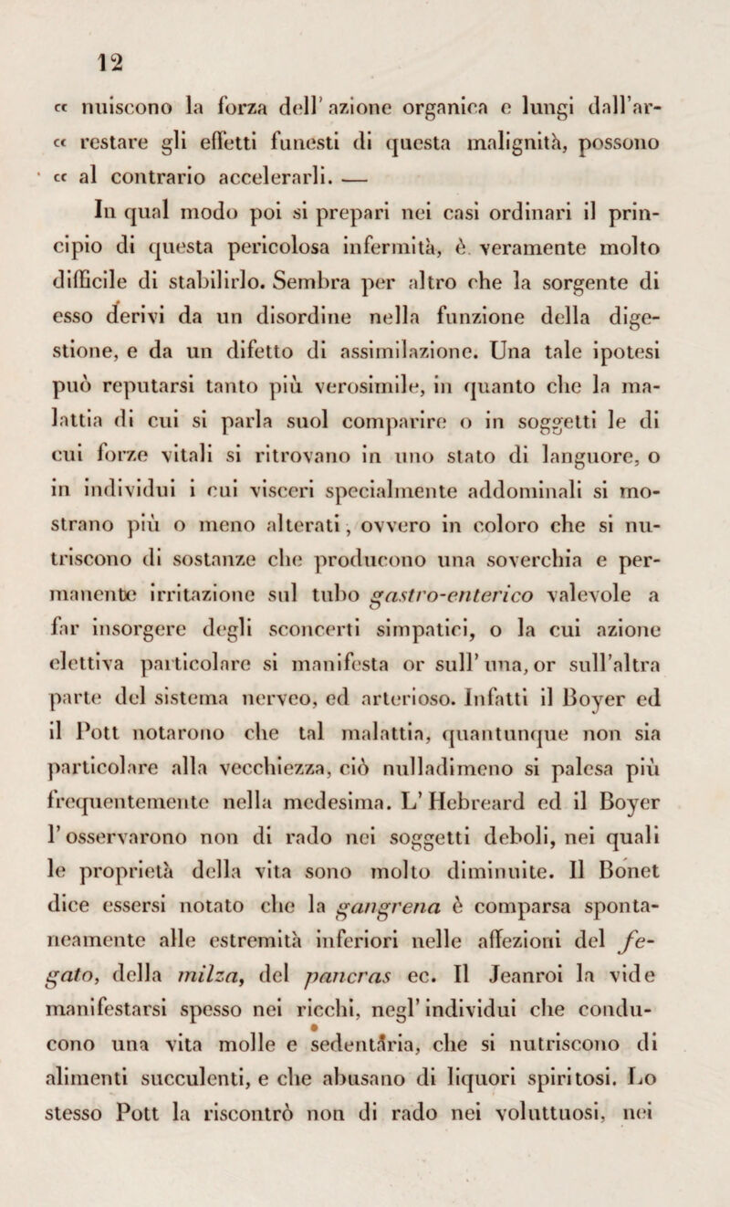 « nuiscono la forza dell’azione organica e lungi dall’ar¬ ce restare gli effetti funesti di questa malignità, possono ’ cc al contrario accelerarli. — In qual modo poi si prepari nei casi ordinari il prin¬ cipio di questa pericolosa infermità, è. veramente molto difficile di stabilirlo. Sembra per altro che la .sorgente di esso derivi da un disordine nella funzione della dige¬ stione, e da un difetto di assimilazione. Una tale ipotesi può reputarsi tanto piò verosimile, in quanto clic la ma¬ lattia di cui si parla suol comparire o in soggetti le di cui forze vitali si ritrovano in uno stato di languore, o in individui i cui visceri specialmente addominali si mo¬ strano più o meno alterati , ovvero in coloro che si nu¬ triscono di sostanze che producono una soverchia e per¬ manente irritazione sul tubo gastro-enterico valevole a far insorgere degli sconcerti simpatici, o la cui azione elettiva particolare si manifesta or sull’una, or sull’altra parte del sistema nerveo, ed arterioso. In fatt i il Boyer ed il Pott notarono che tal malattia, quantunque non sia particolare alla vecchiezza, ciò nulladiineno si palesa più frequentemente nella medesima. L’Hebreard ed il Boyer l’osservarono non di rado nei soggetti deboli, nei quali le proprietà della vita sono molto diminuite. Il Bonet dice essersi notato che la gangrena è comparsa sponta¬ neamente alle estremità inferiori nelle affezioni del fe¬ gato, della milza, del pancras cc. Il Jeanroi la vide manifestarsi spesso nei ricchi, negl’individui che condu- cono una vita molle e sedentària, che si nutriscono di alimenti succulenti, e che abusano di liquori spiritosi. Lo stesso Pott la riscontrò non di rado nei voluttuosi, nei