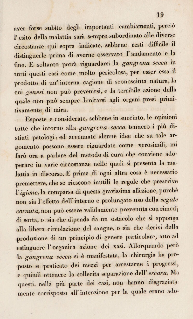 aver forse subito degli importanti cambiamenti, perciò l’esito della malattia sarà sempre subordinato alle diverse circostanze qui sopra indicate, sebbene resti difficile il distinguerle prima di averne osservato 1 andamento e la fine. E soltanto potrà riguardarsi la gmgrena secca in tutti questi casi come molto pericolosa, per esser essa il prodotto di un* interna cagione di sconosciuta natura, la cui genesi non può prevenirsi, e la terribile azione della quale non può sempre limitarsi agli organi presi piimi- tivamente di mira. Esposte e considerate, sebbene in succinto, le opinioni tutte che intorno alla gangrena secca tennero i più di¬ stinti patologi ; ed accennate alcune idee che su tale ar¬ gomento possono essere riguardate come verosimili, mi farò ora a parlare del metodo di cura che conviene ado¬ perare in vane circostanze nelle quali si presenta la ma¬ lattia in discorso. E prima di ogni altra cosa è necessario premettere, che se riescono inutili le regole che prescrive Yigienecomparsa di questa gravissima affezione,purché non sia l’effetto dell’interno e prolungato uso della segale coi unta, non può essere validamente prevenuta con rimi dj di sorta, o sia che dipenda da un ostacolo che si apponga alla libera circolazione del sangue, o sia che derivi dalla produzione di un principio di genere particolare, atto ad estinguere l’organica azione dei vasi. Allorquando pero la gangrena secca si è manifestata, la chirurgia ha prò posto e praticato dei mezzi per arrestarne i progressi, e quindi ottenere la sollecita separazione dell escai a. Ma questi, nella più parte dei casi, non hanno disgraziata¬ mente corrisposto all’ intenzione per la quale erano ado-