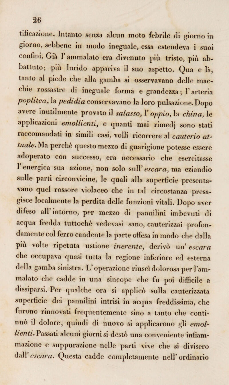 tifìcazione. Intanto senza alcun moto febrile di giorno in giorno, sebbene in modo ineguale, essa estendeva i suoi confini. Già l’ammalato era divenuto più tristo, più ab¬ battuto; più lurido appariva il suo aspetto. Qua e là, tanto al piede che alla gamba si osservavano delle mac¬ chie rossastre di ineguale forma e grandezza ; l’arteria popi ite a, la pednlia conservavano la loro pulsazione. Dopo avere inutilmente provato il salasso, V oppio, la china, le applicazioni emollienti, e quanti mai rimedj sono stati raccomandati in simili casi, volli ricorrere al cauterio at¬ tuale. Ma perchè questo mezzo di guarigione potesse essere adoperato con successo, era necessario che esercitasse 1 energica sua azione, non solo sull’ escara, ma eziandio sulle parti circonvicine, le quali alla superfìcie presenta¬ vano quel rossore violaceo che in tal circostanza presa¬ gisce localmente la perdita delle funzioni vitali. Dopo aver difeso all intorno, per mezzo di pannihni imbevuti di acqua fredda tuttoché vedovasi sano, cauterizzai profon¬ damente col ferro candente la parte offesa in modo che dalla piu volte ripetuta ustione inerente, derivò un’ escara che occupava quasi tutta la regione inferiore ed esterna della gamba sinistra. L’operazione riuscì dolorosa per l’am- malato che cadde in una sincope che fu poi difficile a dissiparsi. Per qualche ora si applicò sulla cauterizzata superficie dei pannilini intrisi in acqua freddissima, che furono rinnovati frequentemente sino a tanto che conti¬ nuo il dolore, quindi di nuovo si applicarono gli emol¬ lienti. Passati alcuni giorni si destò una conveniente infiam¬ mazione e suppurazione nelle parti vive che si divisero dall’escara. Questa cadde completamente nell’ordinario