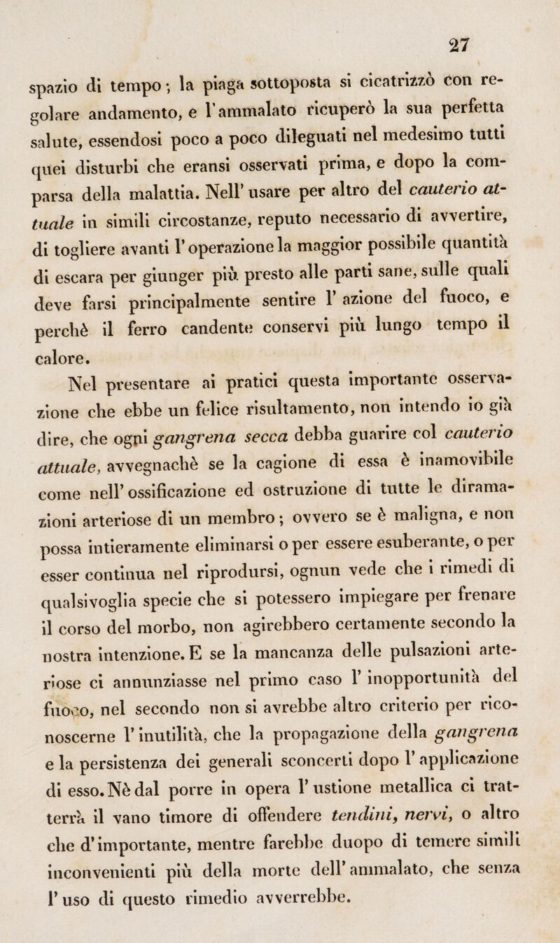 spazio di tempo ; la piaga sottoposta si cicatrizzò con re¬ golare andamento, e T ammalato ricuperò la sua perfetta salute, essendosi poco a poco dileguati nel medesimo tutti cpiei disturbi che eransi osservati prima, e dopo la com¬ parsa della malattia. Nell’usare per altro del cauterio at¬ tuale in simili circostanze, reputo necessario di avvertire, di togliere avanti l’operazione la maggior possibde quantità di escara per giunger più. presto alle parti sane, sulle quali deve farsi principalmente sentire 1 azione del fuoco, e perchè il ferro candenti; conservi più lungo tempo il calore. Nel presentare ai pratici questa importante osserva¬ zione che ebbe un felice risultamento, non intendo io giù dire, che ogni gangrena secca debba guarire col cautei io attuale, avvegnaché se la cagione di essa è inamovibile come nell’ ossificazione ed ostruzione di tutte le dirama¬ zioni arteriose di un membro; ovvero se è maligna, e non possa intieramente eliminarsi o per essere esuberante, o per esser continua nel riprodursi, ognun vede che i rimedi di qualsivoglia specie che si potessero impiegare per frenare il corso del morbo, non agirebbero certamente secondo la nostra intenzione. E se la mancanza delle pulsazioni aite- r>ose ci annunziasse nel primo caso 1 inopportunità del fuoco, nel secondo non si avrebbe altro criterio per rico¬ noscerne r inutilità, che la propagazione della gangrena e la persistenza dei generali sconcerti dopo 1’ applicazione di esso. Nè dal porre in opera l’ustione metallica ci trat¬ terrà il vano timore di offendere tendini, nervi, o altro che d’importante, mentre farebbe duopo di temere simili inconvenienti più della morte dell ammalato, che senza 1’ uso di questo rimedio avverrebbe.