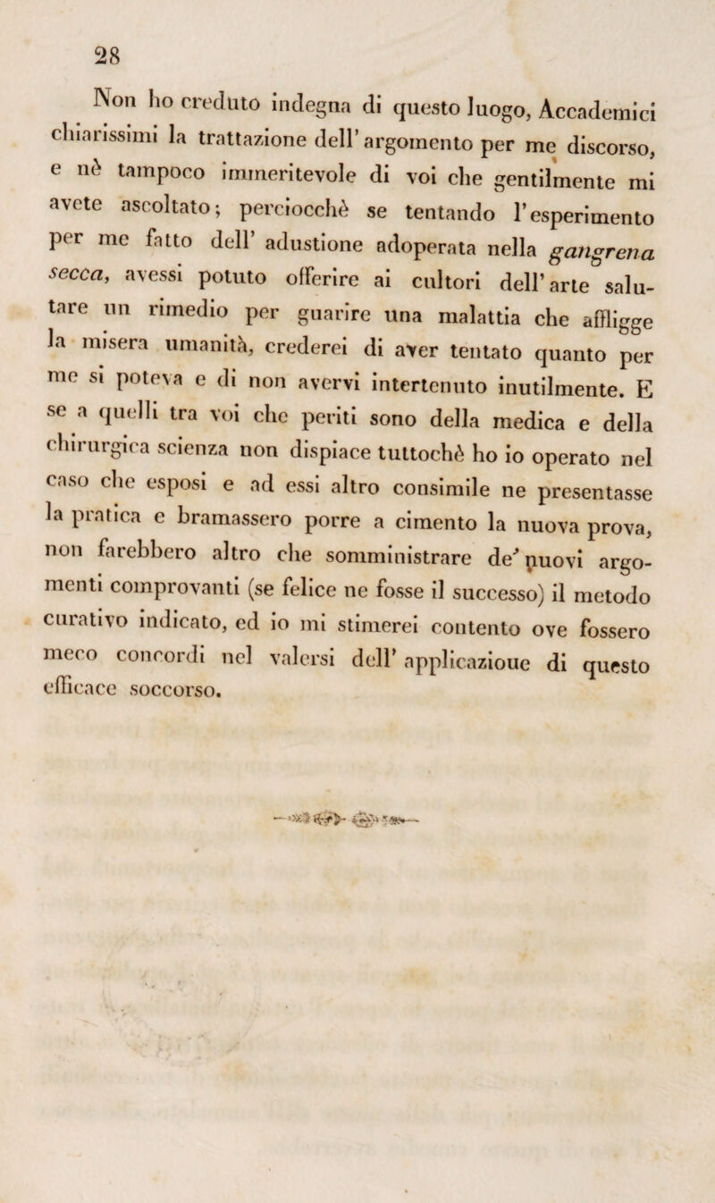 Non ho creduto indegna di questo luogo, Accademici chiarissimi la trattazione dell’argomento per me discorso, e nè tampoco immeritevole di voi che gentilmente mi avete ascoltato; perciocché se tentando l’esperimento per me fatto dell’ adustione adoperata nella gangrena secca, avessi potuto offerire ai cultori dell’arte salu¬ tare un rimedio per guarire una malattia che affligge la misera umanità, crederei di aver tentato quanto per me si poteva e di non avervi intertenuto inutilmente. E se a quelli tra voi che periti sono della medica e della chirurgica scienza non dispiace tuttoché ho io operato nel caso clic esposi e ad essi altro consimile ne presentasse la pratica c bramassero porre a cimento la nuova prova, non farebbero altro che somministrare de puovi argo¬ menti comprovanti (se felice ne fosse il successo) il metodo curativo indicato, ed io mi stimerei contento ove fossero meco concordi nel valersi dell’ applicazioue di questo efficace soccorso. — »x5