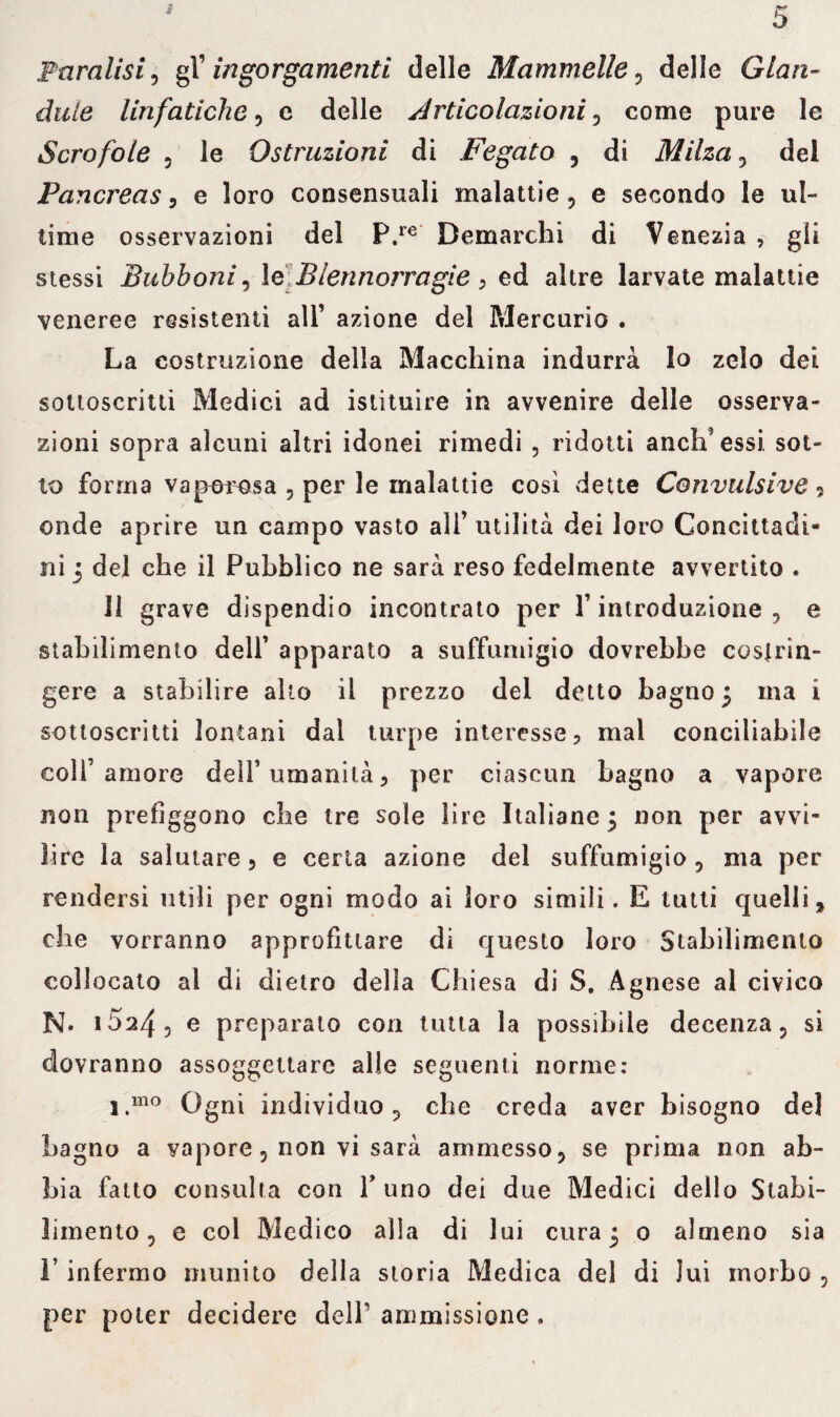 ■X Paralisi, gl’ ingorgamenti delle Mammelle, delle Gian- àule linfatiche, e delle Articolazioni , come pure le Scrofole , le Ostruzioni di Fegato , di Milza , del Pancreas, e loro consensuali malattie, e secondo le ul¬ time osservazioni del P.re Demarchi di Venezia , gli stessi Bubboni i le Blennorragie , ed altre larvate malattie veneree resistenti all’ azione del Mercurio . La costruzione della Macchina indurrà lo zelo dei sottoscritti Medici ad istituire in avvenire delle osserva¬ zioni sopra alcuni altri idonei rimedi , ridotti aneli’essi sot¬ to forma vaporosa 5 per le malattie così dette Convulsive 9 onde aprire un campo vasto all’ utilità dei loro Concittadi¬ ni 5 del che il Pubblico ne sarà reso fedelmente avvertito . Il grave dispendio incontrato per l’introduzione, e stabilimento dell’ apparato a suffumigio dovrebbe costrin¬ gere a stabilire alto il prezzo del detto bagno 3 ma i sottoscritti lontani dal turpe interesse, mal conciliabile coll’amore dell1 umanità, per ciascun bagno a vapore non prefìggono che tre sole lire Italiane 5 non per avvi¬ lire la salutare, e certa azione del suffumigio, ma per rendersi utili per ogni modo ai loro simili. E tutti quelli, che vorranno approfittare di questo loro Stabilimento collocato al di dietro della Chiesa di S. Agnese al civico N* i524, e preparato con tutta la possibile decenza, si dovranno assoggettare alle seguenti norme: i.mo Ogni individuo, che creda aver bisogno del Lagno a vapore, non vi sarà ammesso, se prima non ab¬ bia fatto consulta con Y uno dei due Medici dello Stabi¬ limento, e eoi Medico alla di lui cura 5 0 almeno sia l’infermo munito della storia Medica del di lui morbo, per poter decidere dell’ ammissione .