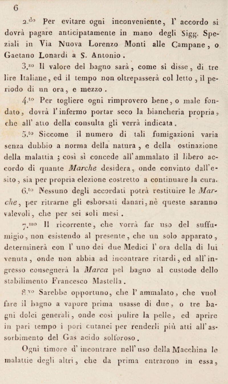 2 do per evitare ogni inconveniente, V accordo si dovrà pagare anticipatamente in mano degli Sigg. Spe¬ ziali in Via Nuova Lorenzo Monti alle Campane , o Gaetano Lonardi a S. Antonio . 3.zo lì valore del bagno sarà , come si disse , di tre lire Italiane, ed il tempo non oltrepasserà col letto , il pe¬ riodo di un ora, e mezzo. 4-10 Per togliere ogni rimprovero bene, o male fon¬ dato? dovrà T infermo portar seco la biancheria propria? » clic all1 atio della consulta gli verrà indicata . 5. t0 Siccome il numero di tali fumigazioni varia senza dubbio a norma deila natura , e della ostinazione della malattia 5 così sì concede all’ammalato il libero ac¬ cordo di quante Marche desidera, onde convinto dall’e¬ sito, sia per propria elezione costretto a continuare la cura. 6. to Nessuno degli accordati potrà restituire le Mar> che, per ritrarne gli esborsali danari, nè queste saranno valevoli, die per sei soli mesi. 11 ricorrente, che vorrà far uso del suffu¬ migio, non esistendo al presente , che un solo apparato, determinerà con 1’ uno dei due Medici 1’ ora della di lui venuta, onde non abbia ad incontrare ritardi, ed all’in¬ gresso consegnerà la Marca pel bagno al custode dello stabilimento Francesco Mastella . 8yo Sarebbe opportuno, che P ammalato ? che vuol fare il bagno a vapore prima usasse di due? o tre ba¬ gni dolci generali, onde cosi pulire la pelle? ed aprire in pari tempo i pori cutanei per renderli più atti all’as¬ sorbimento del Gas acido solforoso. Ogni timore d’ incontrare nell’ uso della Macchina le malattie degli altri, che da prima entrarono in essa,