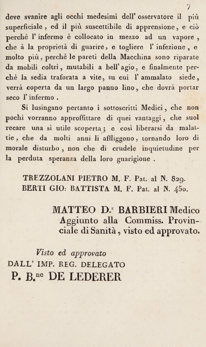 superficiale , ed il più suscettibile di apprensione, e ciò perchè F infermo è collocato in mezzo ad un vapore , che à la proprietà di guarire, e togliere F infezione , e molto più ? perchè le pareti della Macchina sono riparate da mobili coltri, mutabili a bell’agio, e finalmente per¬ ché la sedia traforata a vite, su cui l’ammalato siede, verrà coperta da un largo panno lino, che dovrà portar seco F infermo . Si lusingano pertanto i sottoscritti Medici, che non pochi vorranno approffittare di quei vantaggi , che suol recare una sì utile scoperta 3 e così liberarsi da malat¬ tie , che da molti anni li affliggono, tornando loro di morale disturbo , non che di crudele inquietudine per la perduta speranza della loro guarigione . TREZZOLANI PIETRO M. F. Pat. al N. 829. BERTI GIO: BATTISTA M. F. Pat. al IN. 45o. MATTEO D/ BARBIERI Medico Aggiunto alla Commiss, Provin¬ ciale di Sanità , visto ed approvato. Visto ed approvato DALL’ IMP. REG. DELEGATO P. B.ne DE LEDERER