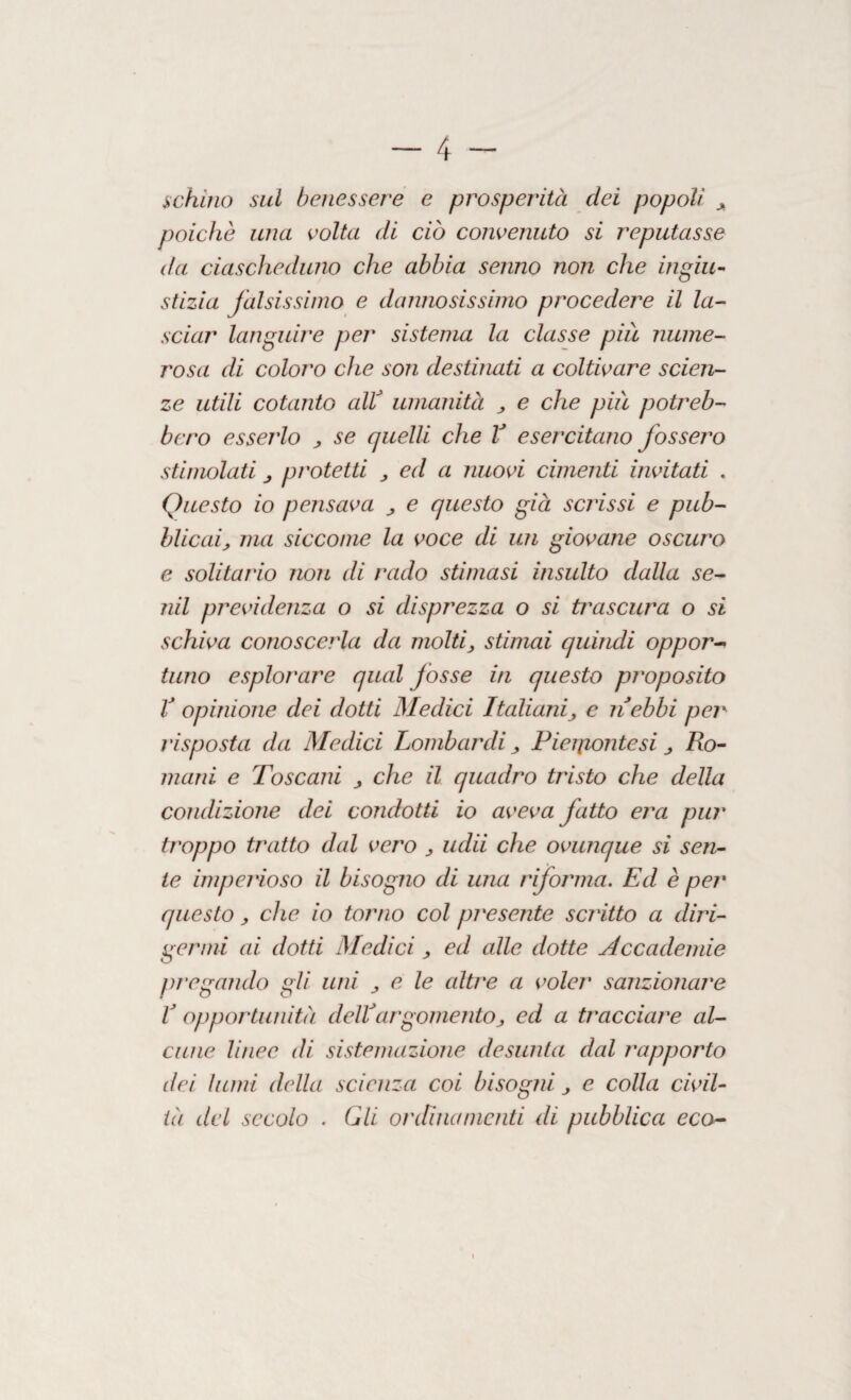schino sul benessere e prosperità dei popoli A poiché una volta di ciò convenuto si reputasse da ciascheduno che abbia senno non che ingiu¬ stizia falsissimo e dannosissimo procedere il la¬ sciar languire per sistema la classe più nume¬ rosa di coloro che son destinati a coltivare scien¬ ze utili cotanto alV umanità , e che più potreb¬ bero esserlo , se quelli che V esercitano fossero stimolati , protetti , ed a nuovi cimenti invitati . Questo io pensava , e questo già scrissi e pub¬ blicai, ma siccome la voce di un giovane oscuro e solitario non di rado stimasi insulto dalla se- nil previdenza o si disprezza o si trascura o si schiva conoscerla da molti, stimai quindi oppor¬ tuno esplorare qual fosse in questo proposito V opinione dei dotti Medici Italiani, e riebbi per risposta da Medici Lombardi, Piemontesi, Ro- mani e Toscani , che il quadro tristo che della condizione dei condotti io aveva fatto era pur troppo tratto dal vero , udii che ovunque si sen¬ te imperioso il bisogno di una riforma. Ed è per questo, che io torno col presente scritto a diri¬ germi ai dotti Medici, ed alle dotte Accademie pregando gli uni , e le altre a voler sanzionare ! opportunità dell argomento, ed a tracciare al¬ cune linee di sistemazione desunta dal rapporto dei lumi della scienza coi bisogni , e colla civil¬ tà del secolo . Gli ordinamenti di pubblica eco-