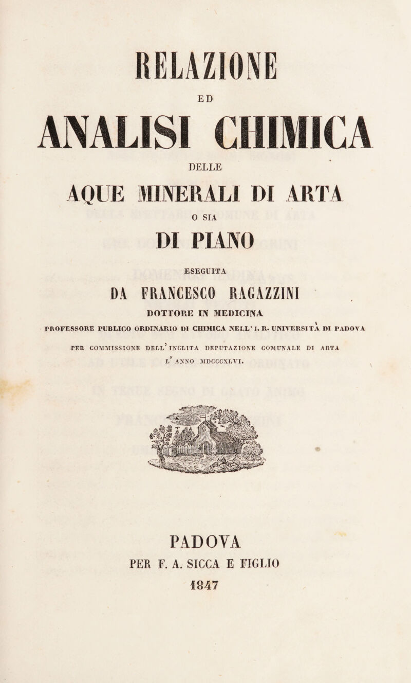 RELAZIONE ED ANALISI CHIMICA DELLE AQUE MINERALI DI 4RTA 0 SIA DI PIANO ESEGUITA DA FRANCESCO RAGAZZINI DOTTORE IN MEDICINA PROFESSORE PUBLICO ORDINÀRIO DI CHIMICA NELL’ I. R. UNIVERSITÀ DI PÀDOVA PER COMMISSIONE DELL* INCLITA DEPUTAZIONE COMUNALE DI ARTA J,’ ANNO MDCCCXLVI. PAD 0 YA PER F. A. SICCA E FIGLIO 1847