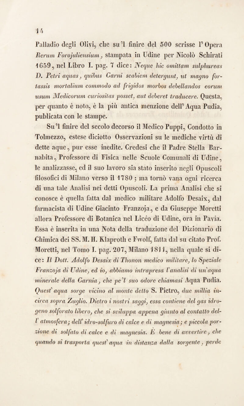 Palladio degli Olivi, die su’l finire del 500 scrisse l’Opera Berum Forojuliensium, stampata in Udine per Nicolò Scliirati 1659, nel Libro I. pag. 7 dice: Neque hic omittam sulphureas I). Tetri aquas, qnibus Carni scabiem detergunt, ut magno for- tassis mortalium commodo ad frigidos morbos dehellandos eorum usum Medicorum curiositas posset, aut deber et traducere. Questa, per quanto è noto, è la più antica menzione dell’Aqua Pudia, publicata con le stampe. Su’l finire del secolo decorso il Medico Puppi, Condotto in Tolmezzo, estese diciotto Osservazioni su le mediche virtù di dette aque, pur esse inedite. Credesi che il Padre Stella Bar¬ nabita, Professore di Fisica nelle Scuole Comunali di Udine, le analizzasse, ed il suo lavoro sia stato inserito negli Opuscoli filosofici di Milano verso il 1780 ; ma tornò vana ogni ricerca di una tale Analisi nei detti Opuscoli. La prima Analisi che si conosce è quella fatta dal medico militare Adolfo Desaix, dal farmacista di Udine Giacinto Franzoja, e da Giuseppe Moretti allora Professore di Botanica nel Liceo di Udine, ora in Pavia. Essa è inserita in una Nota della traduzione del Dizionario di Chimica dei SS. M. H. Klaproth e Fwolf, fatta dal su citato Prof. Moretti, nel Tomo I. pag. 207, Milano 1811, nella quale si di¬ ce : Il Doti. Adolfo Desaix di Thonon medico militare, lo Speziale Franzoja di Udine, ed io, abbiamo intrapresa Vanalisi di un aqua minerale della Gamia, che pel suo odore chiamasi Aqua Pudia. Quest' aqua sorge vicino al monte detto S. Pietro, due millia in¬ circa sopra Zuglio. Dietro i nostri saggi, essa contiene del gas idro¬ geno solforato libero, che si sviluppa appena giunto al contatto del- l atmosfera ; dell' idro-solfuro di calce e di magnesia; e piccola por- \ zione di solfato di calce e di magnesia. E bene di avvertire, che quando si trasporta quest' aqua in distanza dalla sorgente, perde