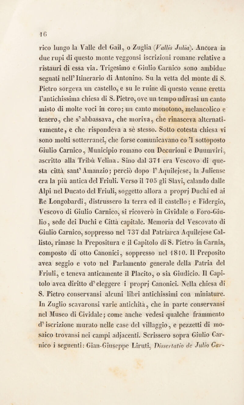 due rupi di questo monte yeggonsi iscrizioni romane relative a ristaimi di essa via. Trigesimo e Giulio Gamico sono ambidue segnati nell’Itinerario di Antonino. Su la vetta del monte di S. Pietro sorgeva un castello, e su le mine di questo venne eretta l’antichissima chiesa di S. Pietro, ove un tempo udivasi un canto misto di molte voci in coro, un canto monotono, melancolico e tenero5 die s’abbassava, che moriva, che rinasceva alternati¬ vamente 5 e che rispondeva a sè stesso. Sotto cotesta chiesa vi sono molti sotterranei, che forse comunicavano co ’l sottoposto Giulio Carnico, Municipio romano con Decurioni e Duumviri , ascritto alla Tribù Velina. Sino dal 371 era Vescovo di que¬ sta città sant’ Amanzio ; perciò dopo l’Aquilejese, la Juliense era la più antica del Friuli. Verso il 705 gli Slavi, calando dalle Alpi nel Ducato del Friuli, soggetto allora a propri Duchi ed ai Re Longobardi, distrussero la terra ed il castello; e Fidergio, Vescovo di Giulio Carnico, si ricoverò in Cividale o Foro-Giu- lio, sede dei Duchi e Città capitale. Memoria del Vescovato di Giulio Carnico, soppresso nel 737 dal Patriarca Aquilejese Cal¬ listo, rimase la Prepositura e il Capitolo di S. Pietro in Gamia., composto di otto Canonici , soppresso nel 1810. Il Preposito avea seggio e voto nel Parlamento generale della Patria del Friuli, e teneva anticamente il Placito, o sia Giudicio. Il Capi¬ tolo avea diritto d’eleggere i proprj Canonici. Nella chiesa di S. Pietro conservansi alcuni libri antichissimi con miniature. In Zuglio scavaronsi varie antichità, che in parte conservansi nel Museo di Cividale ; come anche vedesi qualche frammento d’iscrizione murato nelle case del villaggio, e pezzetti di mo¬ saico trovansi nei campi adiacenti. Scrissero sopra Giulio Car- nico i seguenti: Gian-Giuseppe Liruti, T>issertatio de Julio Gar-