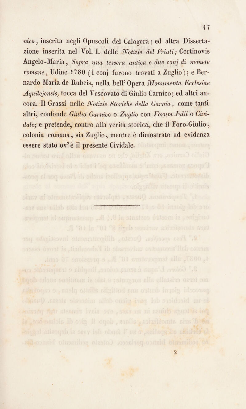 nico, inserita negli Opuscoli del Calogerà ; ed altra Disserta¬ zione inserita nel Voi. I. delle Notizie del Friuli; Cortinovis Angelo-Maria ^ Sopra una tessera antica e due conj di monete romane, Udine 1780 ( i conj furono trovati a Zuglio); e Ber¬ nardo Maria de Rubeis, nella bell’ Opera Monumenta Ecclesiae Aquilejensis, tocca del Vescovato di Giulio Gamico; ed altri an¬ cora. Il Grassi nelle Notizie Storiche della Gamia, come tanti altri., confonde Giulio Gamico o Zuglio con Forum Julii o Givi- dale; e pretende, contro alla verità storica, che il Foro-Giulio, colonia romana, sia Zuglio, mentre è dimostrato ad evidenza essere stato ov’ è il presente Cividale.