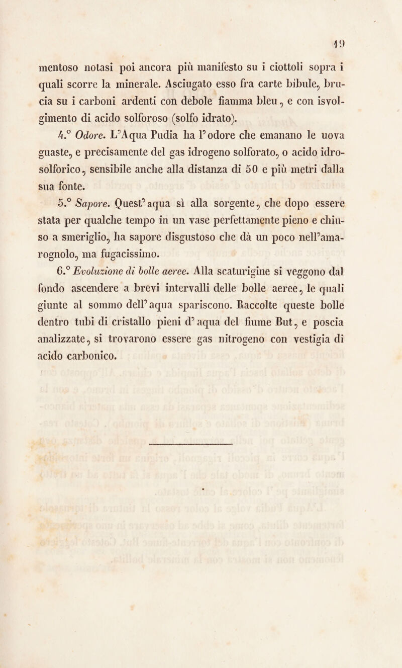 mentoso notasi poi ancora più manifesto su i ciottoli sopra i quali scorre la minerale. Asciugato esso fra carte bibule, bru¬ cia su i carboni ardenti con debole fiamma bleu , e con Svol¬ gimento di acido solforoso (solfo idrato). A.° Odore. L’Aqua Pudia lia 1’ odore die emanano le uova guaste, e precisamente del gas idrogeno solforato, o acido idro¬ solforico , sensibile anche alla distanza di 50 e più metri dalla sua fonte. 5. ° Sapore. Quest’aqua sì alla sorgente, che dopo essere stata per qualche tempo in un vase perfettamente pieno e chiu¬ so a smeriglio, ha sapore disgustoso che dà un poco nell’ama¬ rognolo, ma fugacissimo. 6. ° Evoluzione di bolle aeree. Alla scaturigine si veggono dal fondo ascendere a brevi intervalli delle bolle aeree, le quali giunte al sommo dell’aqua spariscono. Raccolte queste bolle dentro tubi di cristallo pieni d’aqua del fiume But, e poscia analizzate, si trovarono essere gas nitrogeno con vestigla di acido carbonico.