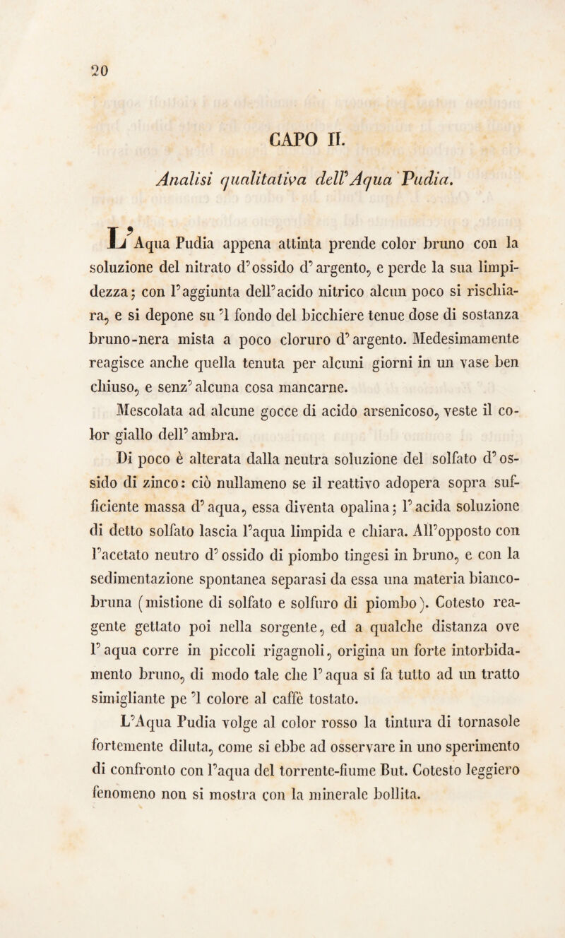 CAPO IL Analisi qualitativa delV Aqua Pudia. L Aqua Pudia appena attinta prende color bruno con la soluzione del nitrato d’ossido d’argento., e perde la sua limpi¬ dezza; con l’aggiunta dell’acido nitrico alcun poco si rischia¬ ra., e si depone su ’l fondo del bicchiere tenue dose di sostanza bruno-nera mista a poco cloruro d’argento. Medesimamente reagisce anche quella tenuta per alcuni giorni in un vase ben chiuso., e senz’ alcuna cosa mancarne. Mescolata ad alcune gocce di acido arsenicoso., veste il co¬ lor giallo dell’ ambra. Di poco è alterata dalla neutra soluzione del solfato d’os¬ sido di zinco: ciò nullameno se il reattivo adopera sopra suf¬ ficiente massa d’aqua., essa diventa opalina; l’acida soluzione di detto solfato lascia l’aqua limpida e chiara. All’opposto con l’acetato neutro d’ossido di piombo tingesi in bruno., e con la sedimentazione spontanea separasi da essa una materia bianco- bruna ( mistione di solfato e solfuro di piombo ). Cotesto rea¬ gente gettato poi nella sorgente v ed a qualche distanza ove l’aqua corre in piccoli rigagnoli, origina un forte intorbida¬ mento briino, di modo tale che l’aqua si fa tutto ad un tratto simigliante pe ’l colore al caffè tostato. L’Aqua Pudia volge al color rosso la tintura di tornasole fortemente diluta., come si ebbe ad osservare in uno sperimento di confronto con l’aqua del torrente-fiume But. Cotesto leggiero fenomeno non si mostra con la minerale bollita.