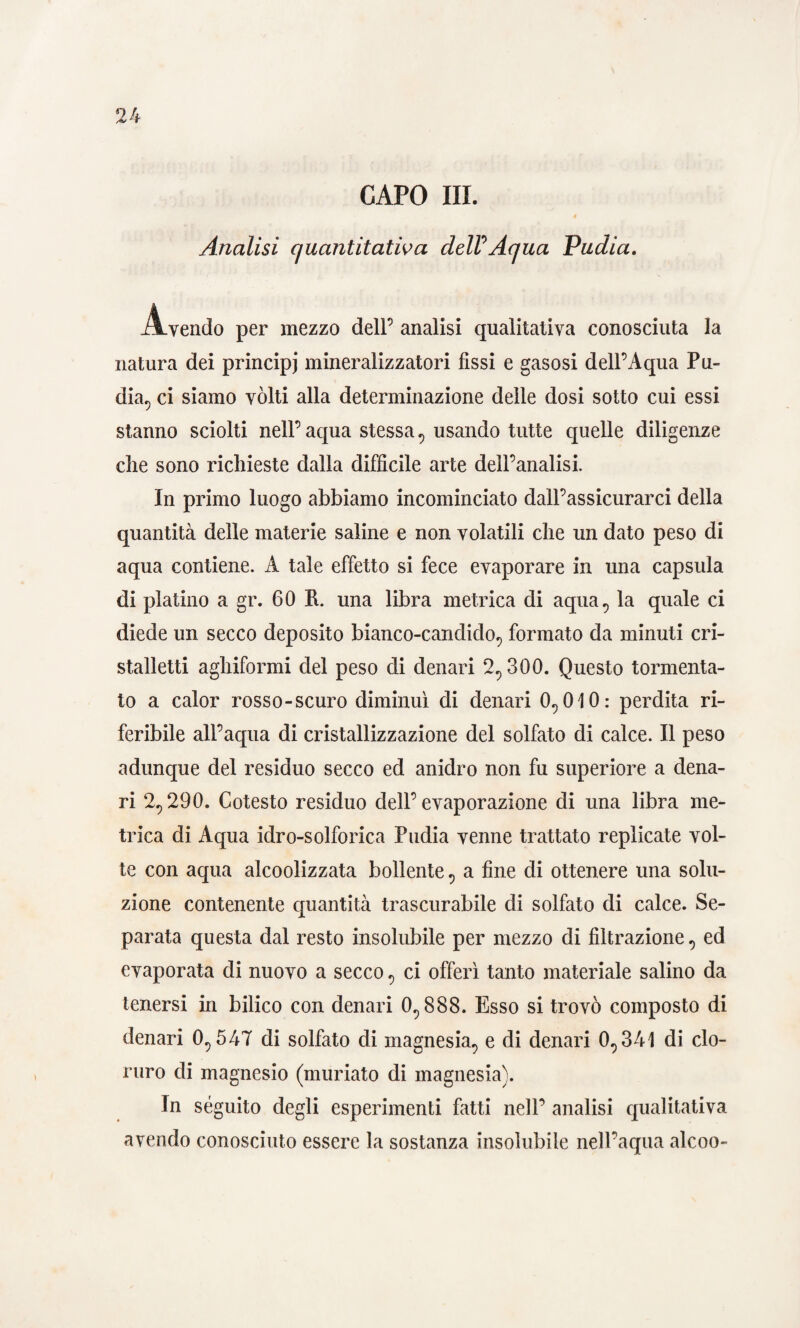 CAPO III. Analisi quantitativa delV Aqua Pudia. Avendo per mezzo dell’ analisi qualitativa conosciuta la natura dei principi mineralizzatoci fissi e gasosi dell’Aqua Pu¬ dia, ci siamo vólti alla determinazione delle dosi sotto cui essi stanno sciolti nell’ aqua stessa , usando tutte quelle diligenze die sono richieste dalla difficile arte dell’analisi. In primo luogo abbiamo incominciato dall’assicurarci della quantità delle materie saline e non volatili che un dato peso di aqua contiene. A tale effetto si fece evaporare in una capsula di platino a gr. 60 R. una libra metrica di a qua, la quale ci diede un secco deposito bianco-candido, formato da minuti cri- stalletti aghiformi del peso di denari 2,300. Questo tormenta¬ to a calor rosso-scuro diminuì di denari 0,010: perdita ri¬ feribile all’aqua di cristallizzazione del solfato di calce. Il peso adunque del residuo secco ed anidro non fu superiore a dena¬ ri 2,290. Cotesto residuo dell’evaporazione di una libra me¬ trica di Aqua idro-solforica Pudia venne trattato replicate vol¬ te con aqua alcoolizzata bollente, a fine di ottenere una solu¬ zione contenente quantità trascurabile di solfato di calce. Se¬ parata questa dal resto insolubile per mezzo di filtrazione , ed evaporata di nuovo a secco , ci offerì tanto materiale salino da tenersi in bilico con denari 0,888. Esso si trovò composto di denari 0,547 di solfato di magnesia, e di denari 0,341 di clo¬ ruro di magnesio (muriato di magnesia). In séguito degli esperimenti fatti nell’ analisi qualitativa avendo conosciuto essere la sostanza insolubile nell’aqua alcoo-