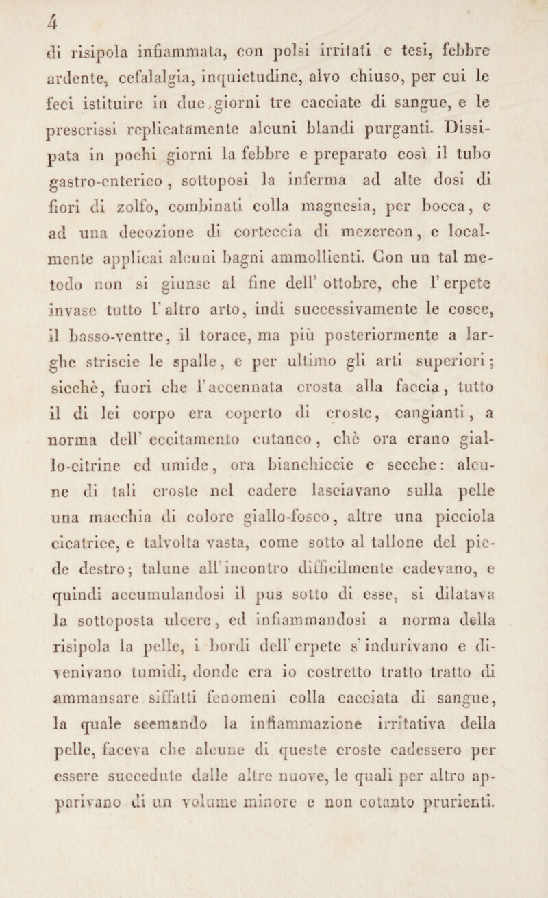 di risipola infiammata, con polsi irritati e tesi, febbre ardente, cefalalgia, inquietudine, alvo chiuso, per cui le feci istituire in due .giorni tre cacciate di sangue, e le prescrissi replicatamente alcuni blandi purganti. Dissi¬ pata in pochi giorni la febbre e preparato così il tubo gastro-enterico, sottoposi la inferma ad alte dosi di fiori di zolfo, combinati colla magnesia, per bocca, e ad una decozione di corteccia di mczereon, e local¬ mente applicai alcuni bagni ammollienti. Con un tal me¬ todo non si giunse al fine dell ottobre, che V erpete invase tutto 1 altro arto, indi successivamente le cosce, il basso-ventre, il torace, ma più posteriormente a lar¬ ghe striscie le spalle, e per ultimo gli arti superiori; sicché, fuori che 1 accennata crosta alla faccia, tutto il di lei corpo era coperto di croste, cangianti, a norma dell' eccitamento cutaneo, che ora erano gial¬ lo-citrine cd umide, ora bianchiccio c secche: alcu¬ ne di tali croste nel cadere lasciavano sulla pelle una macchia di colore giallo-fosco, altre una picciola cicatrice, e talvolta vasta, come sotto al tallone del pie¬ de destro; talune all incontro difficilmente cadevano, e quindi accumulandosi il pus sotto di esse, si dilatava la sottoposta ulcere, ed infiammandosi a norma della risipola la pelle, i bordi dell erpete s'indurivano e di¬ venivano tumidi, donde era io costretto tratto tratto di ammansare siffatti fenomeni colla cacciata di sangue, la quale scemando la infiammazione irritativa della pelle, faceva che alcune di queste croste cadessero per essere succedute dalle altre nuove, le quali per altro ap¬ parivano di un volume minore e non cotanto prudenti.