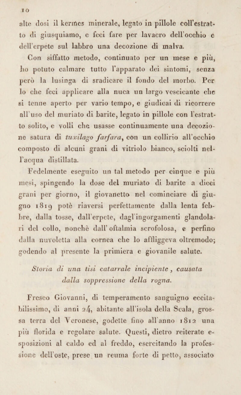 alte dosi il kentics minerale, legato in pillole colfestrat- to di giusquiamo, c feci fare per lavacro dell'occhio e dell’erpete sul labbro una decozione di malva. Con siffatto metodo, continuato per un mese e più, bo potuto calmare tutto l’apparato dei sintomi, senza però la lusinga di sradicare il fondo del morbo. Per Io che feci applicare alla nuca un largo vescicante clic si tenne aperto per vario tempo, e giudicai di ricorrere all uso del muriato di barite, legato in pillole con l’estrat¬ to solito, e volli che usasse continuamente una decozio¬ ne satura di tuxilago farfara, con un collirio ad occhio composto di alcuni grani di vilriolo bianco, sciolti nel¬ l’acqua distillata. Fedelmente eseguito un tal metodo per cinque e più mesi, spingendo la dose del muriato di barite a dieci grani per giorno, il giovanetto nel cominciare di giu¬ gno 1819 potò riaversi perfettamente dalla lenta feb¬ bre, dalla tosse, dall'erpete, dagl ingorgamenti glandola¬ li del collo, nonché dall’oftalmia scrofolosa, e perfino dalla nuvoletta alla cornea che lo affliggeva oltremodo; godendo al presente la primiera e giovanile salute. Storia eli una tisi catarrale incipiente , causata dalla soppressione della rogna. Fresco Giovanni, di temperamento sanguigno eccita¬ bilissimo, di anni 24, abitante all'isola della Scala, gros¬ sa terra del V eronese, godette fino all anno 1812 una più florida e regolare salute. Questi, dietro reiterate e- sposizioni al caldo ed al freddo, esercitando la profes¬ sione dell’oste, prese un reuma forte di petto, associato