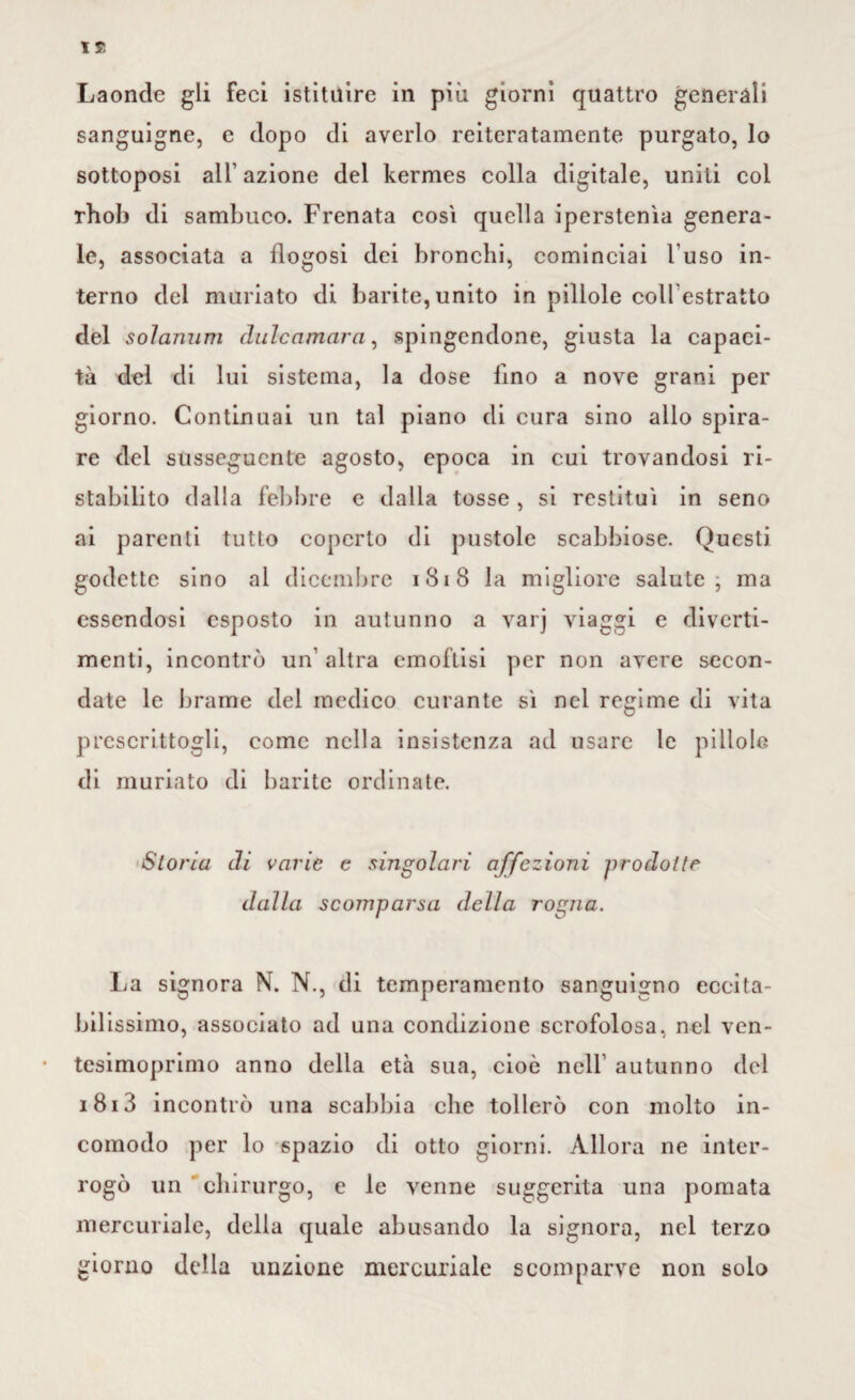 Laonde gli feci istituire in più giorni quattro generali sanguigne, e dopo di averlo reiteratamente purgato, lo sottoposi all1 azione del kermes colla digitale, uniti col rhob di sambuco. Frenata cosi quella iperstenìa genera¬ le, associata a ilogosi dei bronchi, cominciai l'uso in¬ terno del miniato di barite, unito in pillole coll estratto del solarium dulcamara, spingendone, giusta la capaci¬ tà del di lui sistema, la dose lino a nove grani per giorno. Continuai un tal piano di cura sino allo spira¬ re del susseguente agosto, epoca in cui trovandosi ri¬ stabilito dalla febbre e dalla tosse, si restituì in seno ai parenti tutto coperto di pustole scabbiose. Questi godette sino al dicembre 1818 la migliore salute, ma essendosi esposto in autunno a varj viaggi e diverti¬ menti, incontrò un' altra emoftisi per non avere secon¬ date le brame del medico curante sì nel regime di vita prescrittogli, come nella insistenza ad usare le pillole di muriato di barite ordinate. Storia di varie c singolari offe zioni prodotte dalla scomparsa della rogna. La signora N. N., di temperamento sanguigno eccita¬ bilissimo, associato ad una condizione scrofolosa, nel ven¬ tesimoprimo anno della età sua, cioè nell autunno del 1813 incontrò una scabbia che tollerò con molto in¬ comodo per lo spazio di otto giorni. Allora ne inter¬ rogò un chirurgo, e le venne suggerita una pomata mercuriale, della quale abusando la signora, nel terzo giorno della unzione mercuriale scomparve non solo