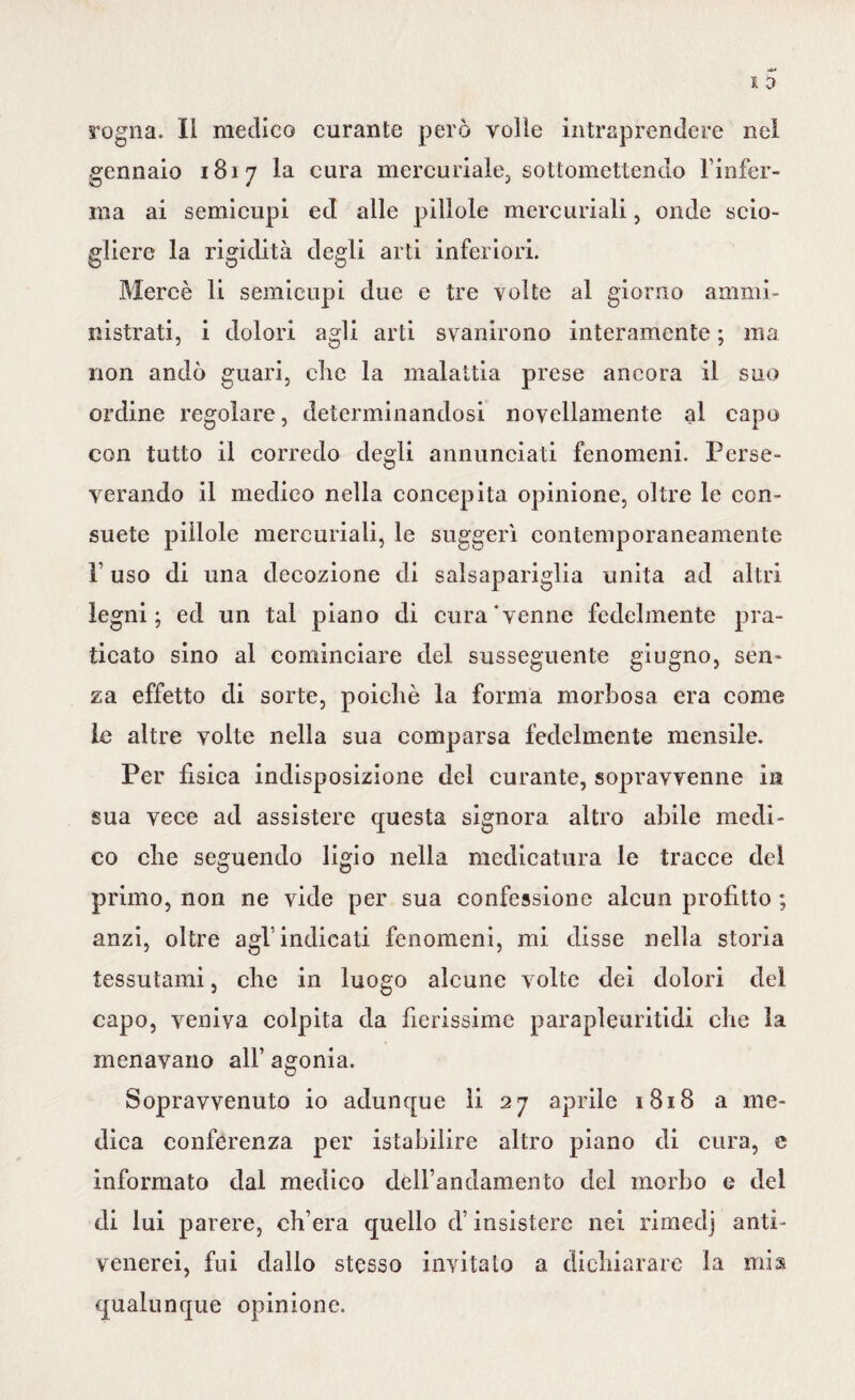 rogna. Il medico curante però volle intraprendere nel gennaio 1817 la cura mercuriale, sottomettendo l’infer¬ ma ai semicupi ed alle pillole mercuriali, onde scio¬ gliere la rigidità degli arti inferiori. Mercè li semicupi due e tre volte al giorno ammi¬ nistrati, i dolori agli arti svanirono interamente ; ma non andò guari, clic la malattia prese ancora il suo ordine regolare, determinandosi novellamente al capo con tutto il corredo degli annunciati fenomeni. Perse¬ verando il medico nella concepita opinione, oltre le con¬ suete pillole mercuriali, le suggerì contemporaneamente P uso di una decozione di salsapariglia unita ad altri legni; ed un tal piano di cura'venne fedelmente pra¬ ticato sino al cominciare del susseguente giugno, sen¬ za effetto di sorte, poiché la forma morbosa era come le altre volte nella sua comparsa fedelmente mensile. Per fisica indisposizione del curante, sopravvenne in sua vece ad assistere questa signora altro abile medi¬ co che seguendo ligio nella medicatura le tracce del primo, non ne vide per sua confessione alcun profitto ; anzi, oltre agl’indicati fenomeni, mi disse nella storia tessutami, che in luogo alcune volte dei dolori del capo, veniva colpita da fierissime parapleuritidi che la menavano all’ agonia. Sopravvenuto io adunque li 27 aprile 1818 a me¬ dica conferenza per istabilire altro piano di cura, e informato dal medico dell’andamento del morbo e del di lui parere, ch’era quello d’insistere nei rimedj anti¬ venerei, fui dallo stesso invitalo a dichiarare la mis qualunque opinione.