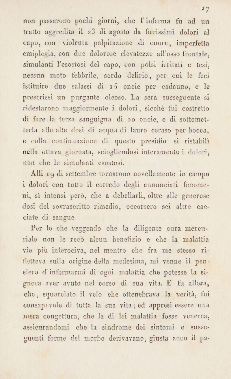 non passarono pochi giorni, che Finferma fu ad un tratto aggredita il 2 3 di agosto da fierissimi dolori al capo, con violenta palpitazione di cuore, imperfetta emiplegia, con due dolorose elevatezze all’osso frontale, simulanti l’esostosi del capo, con polsi irritati e tesi, nessun moto febbrile, sordo delirio, per cui le feci istituire due salassi di s 5 oncie per cadauno, e le prescrissi un purgante oleoso. La sera susseguente si ridestarono maggiormente i dolori, sicché fui costretto di fare I a terza sanguigna di 20 oncie, e di sottomet¬ terla alle alte dosi di acqua di lauro ceraso per bocca, e colla continuazione di questo presidio si ristabilì nella ottava giornata, sciogliendosi interamente i dolori, non che le simulanti esostosi. Alli 19 di settembre tornarono novellamente in campo ì dolori con tutto il corredo degli annunciati fenome¬ ni, sì intensi però, che a debellarli, oltre alle generose dosi del sovrascritto rimedio, occorsero sei altre cac¬ ciate di sangue. Per lo che veggendo che ìa diligente cura mercu¬ riale non le recò alcun benefizio e che la malattia vie più inferociva, nel mentre che fra me stesso ri¬ fletteva sulla origine della medesima, mi venne il pen¬ siero d informarmi di ogni malattia che potesse la si¬ gnora aver avuto nel corso di sua vita. E fu allora, che, squarciato il velo che ottenebrava la verità, fui consapevole di tutta la sua vita ; ed appresi essere una mera congettura, che la di lei malattia fosse venerea, assicurandomi che la sindrome dei sintomi e susse¬ guenti forme del morbo derivavano, giusta anco il pa-