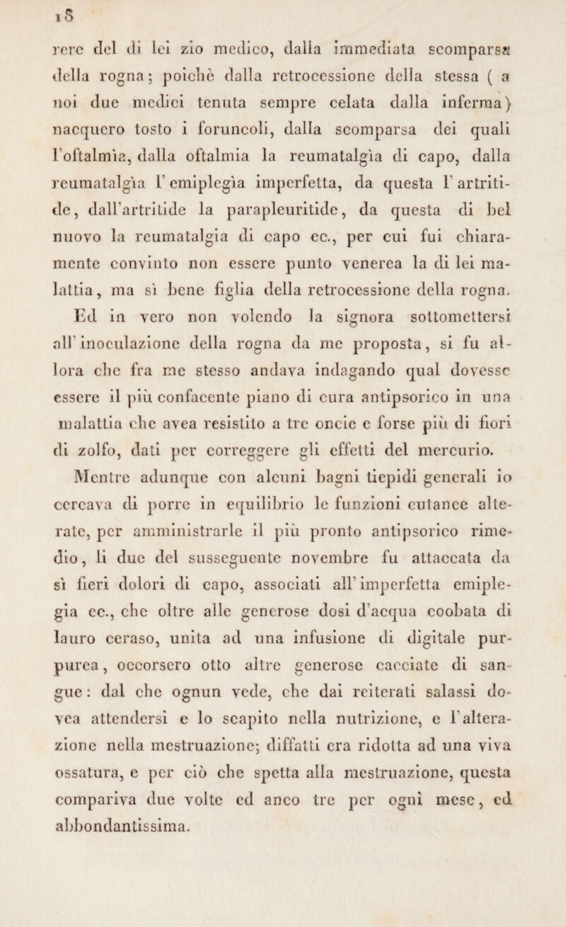 rere del di lei zio medico, dalla immediata scompars?! della rogna; poiché dalla retrocessione della stessa ( a noi due medici tenuta sempre celata dalla inferma) nacquero tosto i foruncoli, dalla scomparsa dei quali l’oftalmìa, dalla oftalmia la reumatalgìa di capo, dalla reumatalgìa 1 emiplegìa imperfetta, da questa 1 artriti- eie , dall’artritide la parapleuritide, da questa di bel nuovo la reumatalgia di capo ec., per cui fui chiara¬ mente convinto non essere punto venerea la di lei ma¬ lattia, ma sì bene figlia della retrocessione della rogna. Ed in vero non volendo la signora sottomettersi all’inoculazione della rogna da me proposta, si fu al¬ lora clic fra me stesso andava indagando qual dovesse essere il più confacente piano di cura antipsorico in una malattia che avea resistito a tre oncie c forse più di fiori di zolfo, dati per correggere gli effetti del mercurio. Mentre adunque con alcuni bagni tiepidi generali io cercava di porre in equilibrio le funzioni cutanee alte¬ rate, per amministrarle il più pronto antipsorico rime¬ dio, li due del susseguente novembre fu attaccata da sì fieri dolori di capo, associati all imperfetta emiple¬ gia cc., che oltre alle generose dosi d’acqua coobata di lauro ceraso, unita ad una infusione di digitale pur¬ purea, occorsero otto altre generose cacciate di san guc: dal che ognun vede, che dai reiterati salassi do- vca attendersi e lo scapito nella nutrizione, e f altera¬ zione nella mestruazione; diffatli era ridotta ad una viva ossatura, e per ciò che spetta alla mestruazione, questa compariva due volte ed anco tre per ogni mese, ed abbondantissima.