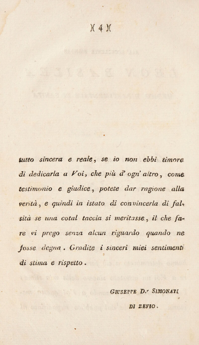 di dedicarla a yoi9 che pìà d* agri altro 5 come testimonio e giudice 3 potete dar ragione alla venta, e quindi in istato di convincerla di fai* sità se una colai taccia si meritasse 5 il che fa¬ re vi prego senza alcun riguardo quando ne Joòse degna . Gradite i sinceri miei sentimenti di stuna e rispetto. Giuseppe Ds SimoNAtt m zevio *