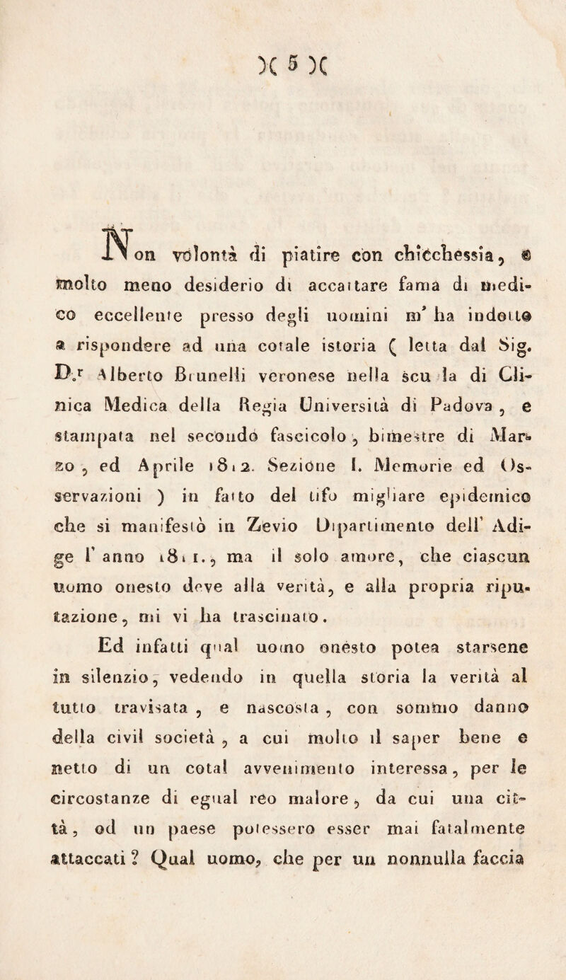 JN on volontà di piatire con chicchessia 5 ® molto meno desiderio di accanare fama di medi¬ co eccellente presso degli uomini nf ha indotta & rispondere ad una cotale istoria ( letta dal Sig. Bor Albe rto Brunelii veronese nella scu la di Cli¬ nica Medica della Regia Università di Padova , e stampata nel secondò fascicolo , bimestre di Mai> 20 5 ed Aprile »8i2. Sezióne I. Memorie ed Os¬ servazioni ) in fatto dei tifo migliare epidemico che si manifestò in Z'evio Dipartimento dell Adi¬ ge Panno i8»i.5 ma il solo amore, che ciascun uomo onesto deve alla verità, e alla propria ripu¬ tazione, mi vi ha trascinato. Ed infatti qual uomo onesto potea starsene in silenzio, vedendo in quella storia la verità al lutto travisata , e nascosta , con sómmo danno della civil società , a cui molto il saper bene e netto di un cotal avvenimento interessa, per le circostanze di egual reo malore, da cui una cit¬ tà, od un paese potessero esser mai fatalmente attaccati ? Qual uomo? che per uu nonnulla faccia