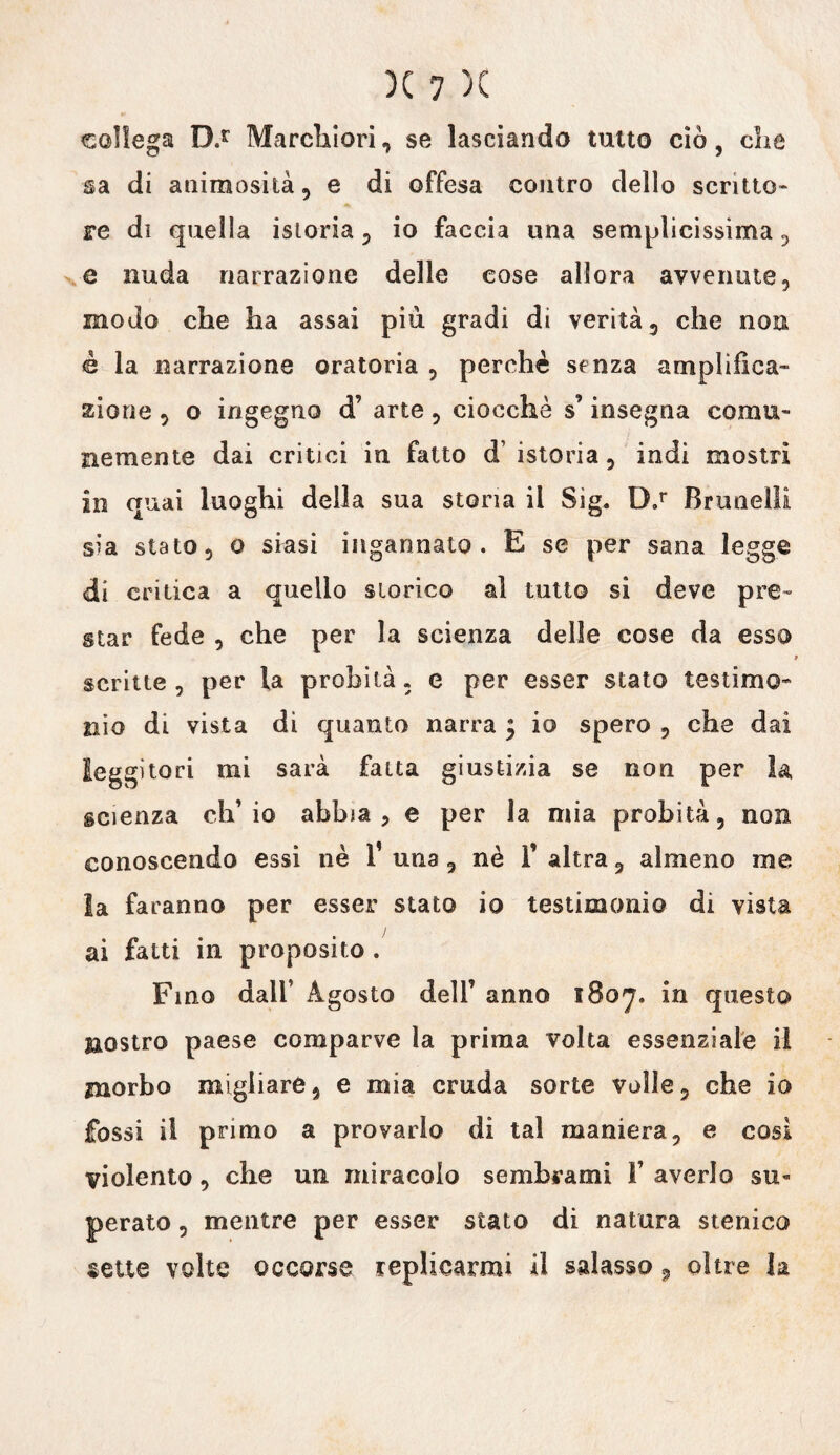 collega D.r Marchiori, se lasciando tutto ciò, che sa di animosità, e di offesa contro dello scritto» re di quella istoria, io faccia una semplicissima , e nuda narrazione delle cose allora avvenute, modo che ha assai più gradi di verità, che non è la narrazione oratoria , perchè senza amplifica¬ zione , o ingegno d’ arte , ciocche s’insegna comu¬ nemente dai critici in fatto d’istoria, indi mostri in quai luoghi della sua storia il Sig. D.r Brtmelli sia stato, o siasi ingannato. E se per sana legge di critica a quello storico al tutto si deve pre¬ star fede , che per la scienza delle cose da esso scritte, per fa probità, e per esser stato testimo* nio di vista di quanto narra $ io spero , che dai leggitori mi sarà fatta giustizia se non per la scienza ch’io abbia, e per la mia probità, non conoscendo essi nè 1’ una, nè F altra, almeno me la faranno per esser stato io testimonio di vista ! ai fatti in proposito . Fino dall’ Agosto dell’ anno 1807. in questa nostro paese comparve la prima volta essenziale il morbo migliare, e mia cruda sorte volle, che io fossi il primo a provarlo di tal maniera, e cosi violento, che un miracolo sembrami F averlo su¬ perato , mentre per esser stato di natura stenico sette volte occorse replicarmi il salasso9 oltre la