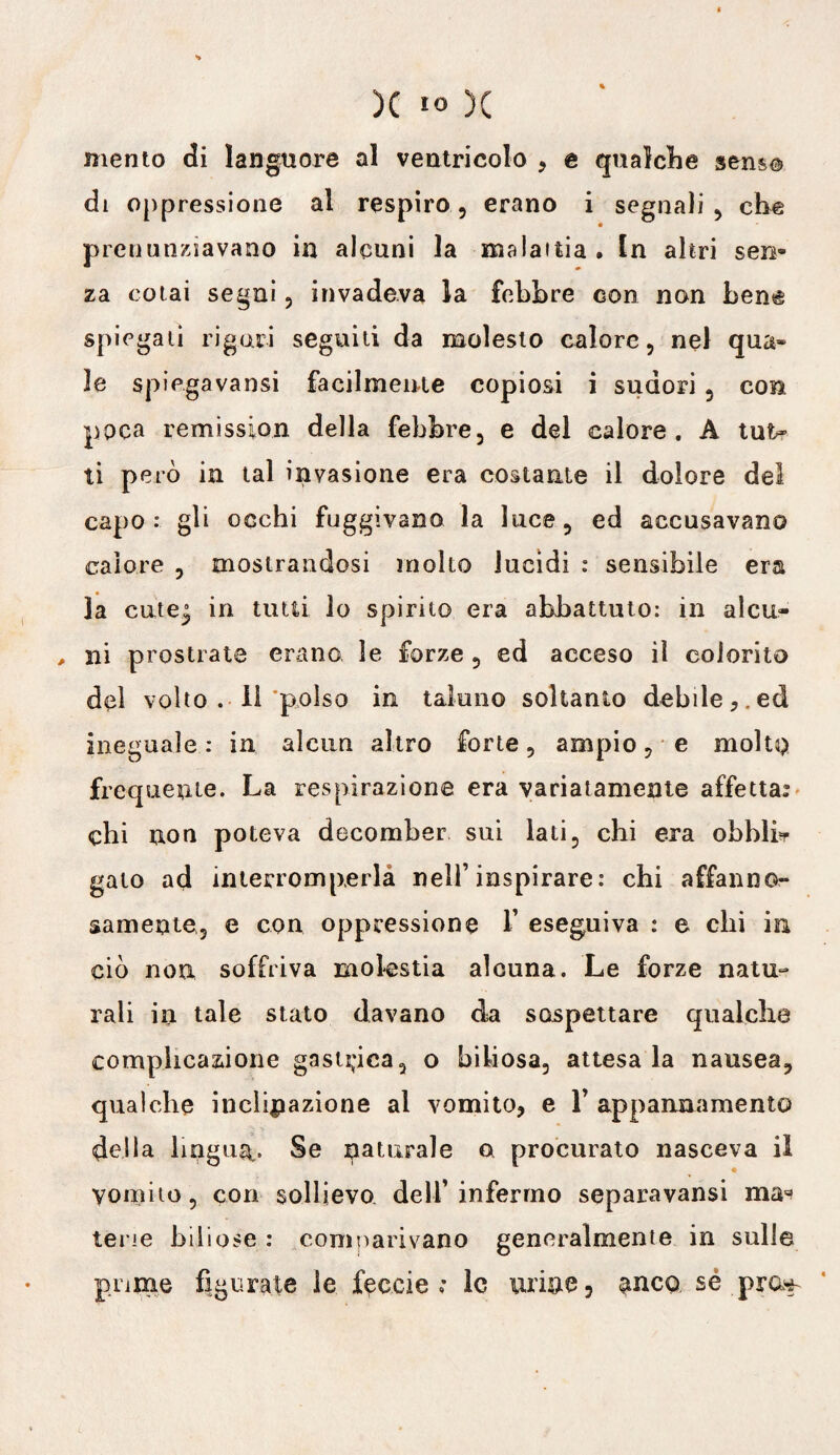 senso * mento di languore al ventricolo , e qualche di oppressione al respiro, erano i segnali , che pronunziavano in alcuni la malattia . In altri sen¬ za colai segni, invadeva la febbre con non ben^ spiegali rigori seguiti da molesto calore, nel qua* le spiegavansi facilmente copiosi i sudori 3 con poca remission della febbre, e del calore. A tut* ti però in tal invasione era costante il dolore del capo: gli occhi fuggivano la luce, ed accusavano calore , mostrandosi molto lucidi : sensibile era la cute^ in tutti lo spirito era abbattuto: in alcu- , ni prostrate erano le forze , ed acceso il colorito del volto . li ‘polso in taluno soltanto debile,, ed ineguale: in alcun altro forte, ampio, e molto frequente. La respirazione era variatamente affettar chi non poteva decomber sui lati, chi era obblfr gato ad interromperla nell’inspirare: chi affanno¬ samente, e con oppressione 1’ eseguiva : e chi in ciò non soffriva molestia alcuna. Le forze natu¬ rali in tale stato davano da sospettare qualche complicazione gastrica, o biliosa, attesa la nausea, qualche inclinazione al vomito, e Y appannamento della lingua. Se naturale a procurato nasceva il vomito, con sollievo dell’infermo separavansi ma* tene biliose : comparivano generalmente in sulle pnme figurate le feccie ; le urine, ^nco sé pm^