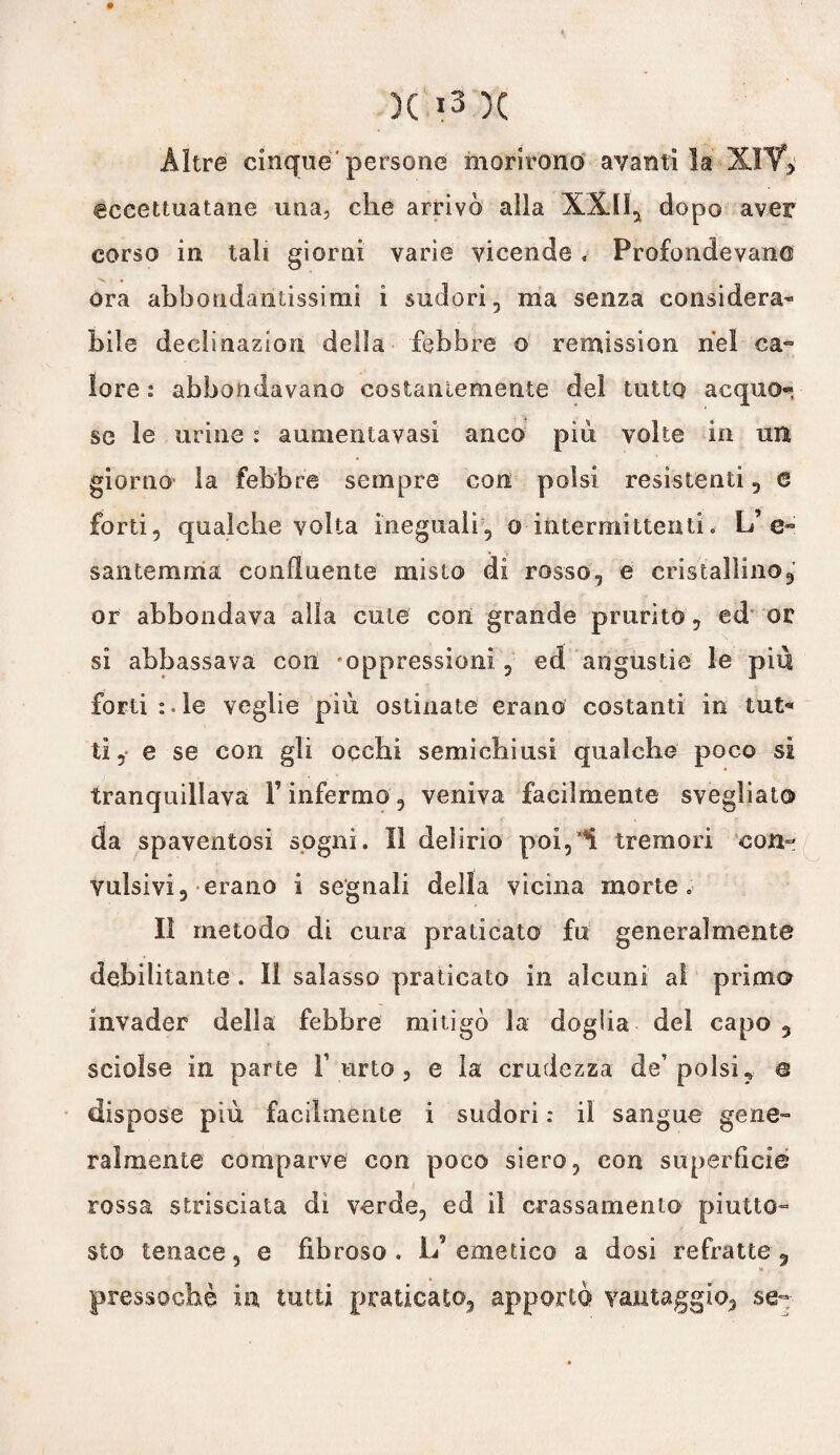 Altre cinque'persone morirono avantila XlV> eccettuatane una, che arrivò alla XXII, dopo aver corso in tali giorni varie vicende » Profondevano ora abbondantissimi ì sudori, ma senza considera* bile declinazion della febbre o remission nel ca- lore s abbondavano costantemente del tutto acquo¬ se le urine : aumenta vasi anco pili volte in un giorno la febbre sempre con polsi resistenti, e forti, qualche volta ineguali, o intermittenti.- L’ e- san Lemma confluente misto di rosso, e cristallino, or abbondava alia cute con grande prurito, ed or si abbassava con 'oppressioni, ed angustie le piu forti :. le veglie più ostinate erano costanti in tut¬ ti , e se con gli occhi semichiusi qualche poco si tranquillava l’infermo, veniva facilmente svegliato da spaventosi sogni. Il delirio poi,*Ì. tremori con¬ vulsivi, erano i segnali della vicina morte. Il metodo di cura praticato fu generalmente debilitante . il salasso praticato in alcuni al primo invader della febbre mitigò la doglia del capo , sciolse in parte Furto, e la crudezza de’polsi, e dispose più facilmente i sudori : il sangue gene™ ralmente comparve con poco siero, con superficie rossa strisciala di verde, ed il Grassamente piutto¬ sto tenace, e fibroso. L’emetico a dosi refratte, pressoché in tutti praticato, apportò vantaggio, se-