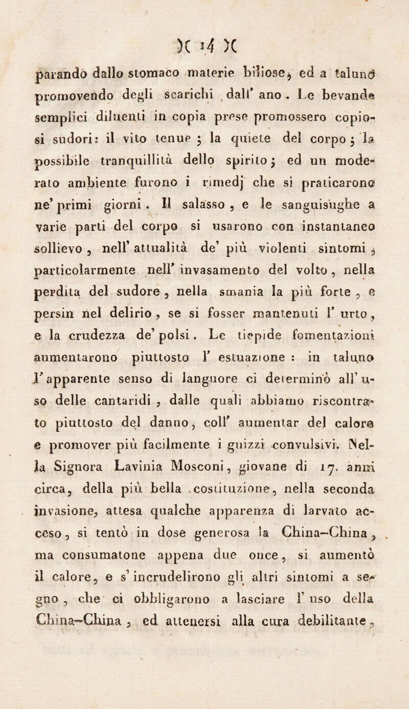 parando dallo stomaco materie biliose, ed a talund promovendo degli scarichi dall’ ano . Le bevanda semplici diluenti in copia prese promossero copio¬ si sudori: il vito tenue * la quiete del corpo 5 la possibile tranquillità dello spirito 5 ed un mode¬ ralo ambiente furono i rmiedj che si praticarono ne’ primi giorni . Il salasso , e le sanguisughe a varie parti del corpo si usarono con instantaneo sollievo , nell’ attualità de’ più violenti sintomi $ particolarmente nell* invasamento del volto , nella perdita del sudore , nella smania la più forte , e, persin nel delirio, se si fosser mantenuti Y urto, e la crudezza de’ polsi. Le tiepide fomentazioni aumentarono piuttosto Y esluazione : in taluno F apparente senso di languore ci determinò alf u- so delle cantaridi , dalle quali abbiamo riscontra to piuttosto del danno, colf aumentar del calore e promover più facilmente i guizzi convulsivi. Mei» la Signora Lavinia Mosconi, giovane di 17. anni circa, della più bella .costituzione, nella seconda invasione, attesa qualche apparenza di larvato ac¬ ceso, si tentò in dose generosa Sa China-China , ma consumatone appena due once, si aumentò il calore, e s’incrudelirono gli altri sintomi a se* gno , che ci obbligarono a lasciare Y uso della China-China ? ed attenersi alla cura debilitante .