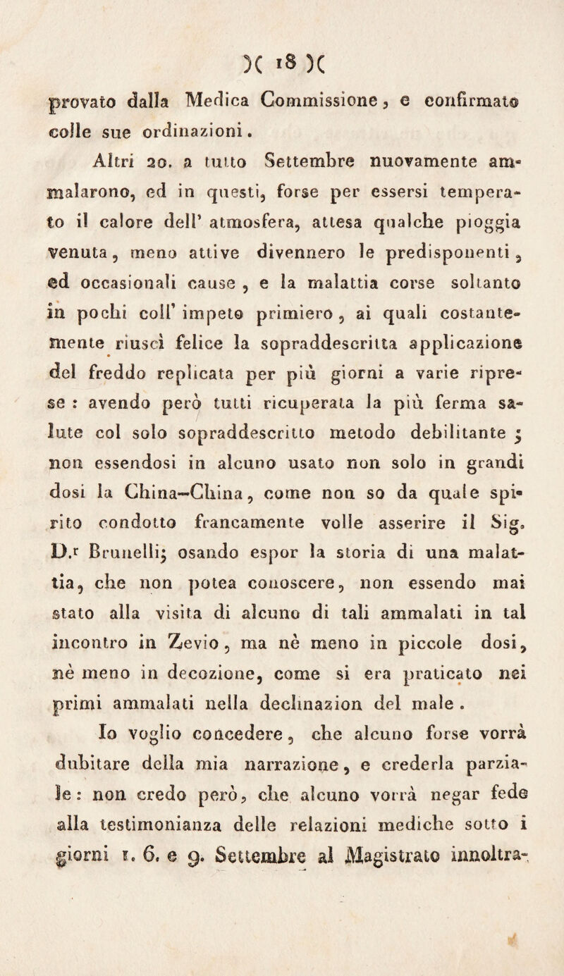 provato dalla Medica Commissione, e eonfirmato colle sue ordinazioni. Altri 20. a tutto Settembre nuovamente am¬ malarono, ed in questi, forse per essersi tempera¬ to il calore dell’ atmosfera, attesa qualche pioggia venuta, meno attive divennero le predisponenti, @d occasionali cause , e la malattia corse soltanto in pochi colf impeto primiero, ai quali costante» mente riuscì felice la sopraddescritta applicazione del freddo replicata per più giorni a varie ripre¬ se : avendo però tutti ricuperata la piu ferma sa¬ lute col solo sopraddescritto metodo debilitante | non essendosi in alcuno usato non solo in grandi dosi la China-China, come non so da quale spi¬ rito condotto francamente volle asserire il Sig» D.r Brunellij osando espor la storia di una malat¬ tia, che non potea conoscere, non essendo mai stato alla visita di alcuno di tali ammalati in tal incontro in Zevio , ma nè meno in piccole dosi, nè meno in decozione, come si era praticato nei primi ammalati nella dechnazion del male . Io voglio concedere, che alcuno forse vorrà dubitare della mia narrazione, e crederla parzia¬ le: non credo però? che alcuno vorrà negar fede alla testimonianza delle relazioni mediche sotto i