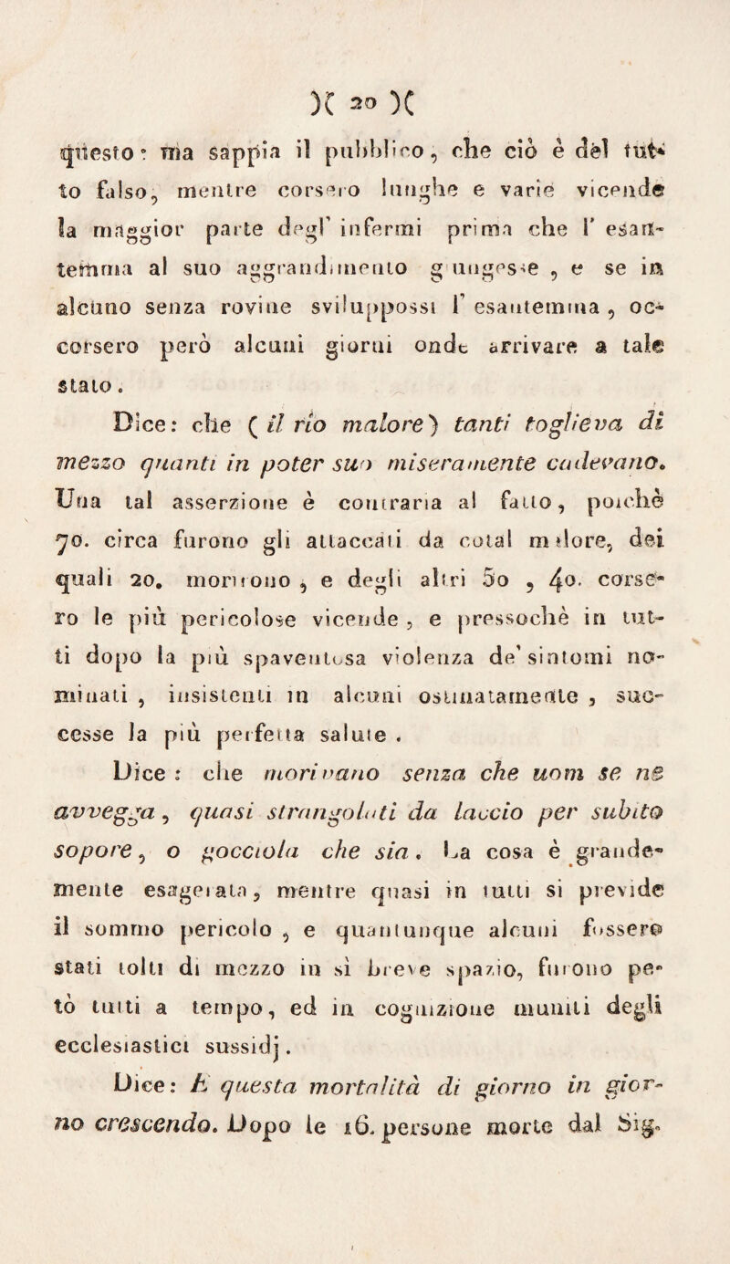 questo ! TTìa sappia il pubblico, che ciò è dèi tut* to falso, mentre corsero lunghe e varie vicende la maggior parte degl’ infermi prima che V esait- temuta al suo aggrandì incuto g ungesse , e se m alcuno senza rovine sviluppossi f esautemma , oc¬ corsero però alcuni giorni onde arrivare a tale s la io » Dice: che {il rio malore) tanti toglieva di mezzo quanti in poter suo miseramente cadevano» Una tal asserzione è contraria ai fatto, poiché jo. circa furono gli attaccali da coiai nidore, dei quali 20. inori! ono , e degli ah ri 5o 9 4°- corse¬ ro le più pericolose vicende , e pressoché in lut¬ ti dopo la più spaventosa violenza de' sintomi no- minati , insistenti in alcuni ostinatamente , suc¬ cesse la più perfetta salme . Dice : che mori nano senza che uom se nS avvegga , quasi si rango In ti da laccio per subito sopore, o gocciola che sia. La cosa è grande¬ mente esagerata, mentre quasi in tutti si previde il sommo pericolo, e quantunque alcuni fossero stati tolti di mezzo in sì breve spazio, furono pe¬ to tutti a tempo, ed in cognizione muniti degli ecclesiastici sussidj. Dice: h questa mortalità di giorno in gior¬ no crescendo» Dopo le i6. persone morie dal Sig»