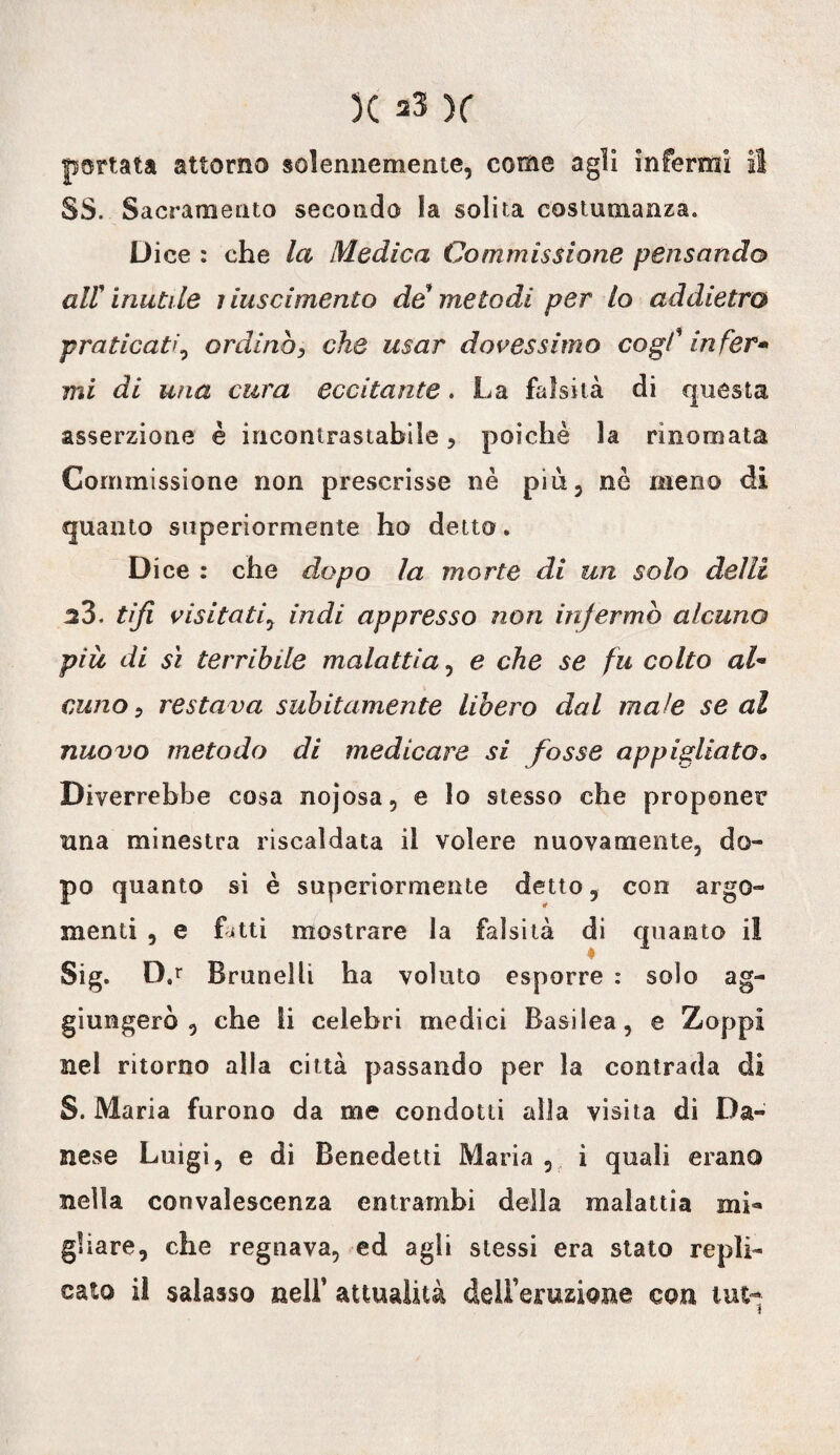 portata attorno solennemente, come agli infermi il SS. Sacramento secondo la solita costumanza. Dice : che la Medica Commissione pensando divinatile nascimento de metodi per lo addietro praticati, ordinò, che usar dovessimo cogl' in fer* mi di una cura eccitante. La falsità di questa asserzione è incontrastabile, poiché la rinomata Commissione non prescrisse nè più, nè meno di quanto superiormente ho detto. Dice : che dopo la morte di un solo delli 23. tifi visitati, indi appresso non infermò alcuno più di sì terribile malattia, e che se fu colto al- cuno 9 restava subitamente libero dal male se al nuovo metodo di medicare si fosse appigliato* Diverrebbe cosa nojosa, e lo stesso che proponer una minestra riscaldata il volere nuovamente, do¬ po quanto si è superiormente detto, con argo¬ menti , e fitti mostrare la falsità di quanto il Sig. D.r Brunelli ha voluto esporre : solo ag¬ giungerà , che li celebri medici Basilea, e Zoppi nel ritorno alla città passando per la contrada di S. Maria furono da me condotti alla visita di Da¬ nese Luigi, e di Benedetti Maria , i quali erano nella convalescenza entrambi della malattia mi«* gliare, che regnava, ed agli stessi era stato repli¬ cato il salasso nell’ attualità dell’eruzione con lui-