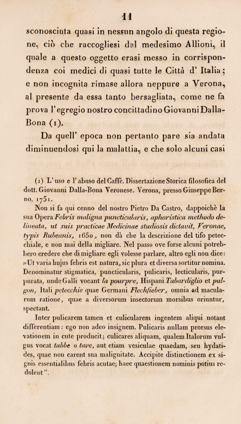 sconosciuta quasi in nessun angolo di questa regio» ne, ciò che raccoglisi dal medesimo Aliioni, il quale a questo oggetto crasi messo in corrispon¬ denza coi medici di quasi tutte le Città d’ Italia ; e non incognita rimase allora neppure a Verona, al presente da essa tanto bersagliata, come ne fa prova l’egregio nostro concittadino Giovanni Dalia- Bona (i). Da quell’ epoca non pertanto pare sia andata diminuendosi qui la malattia, e che solo alcuni casi ( i ) L’uso e Y abuso del Gaffe. Dissertazione Storica filosofica del dott. Giovanni Dalia-Bona Veronese. Verona, presso Giuseppe Ber- no, iy5i. Non si fa qui cenno del nostro Pietro Da Castro, dappoiché la sua Opera Febris maligna puncticularis, aphoristica methodo de¬ lineata ^ ut suis practicae Medicinae studiosis dictavit, Veronae, typis RubeaniSj i65o, non dà che la descrizione del tifo petec¬ chiale, e non mai della migliare. Nel passo ove forse alcuni potreb¬ bero credere che di migliare egli volesse parlare, altro egli non dice: i?Ut varia hujus febris est natura, sic plura et diversa sortitur nomina. Denominatur stigmatica, puncticularis, pulicaris, lecticularis, pur- purata, linde Galli vocant la pourpre3 Hispani Tabardiglio et pul- gon, Itali petecchie quae Germani Flechfieber3 omnia ad macula- rum ratione, quae a diversorum insectorum morsibus oriuntur, spectant. Inter pulicarem tamen et culicularem ingeutem aliqui notant differentiain : ego non adeo insignem. Pulicaris nullam prorsus ele- vationem in cute producit; cuìicares aliquam, qualem Italorum vul- gus vocat tabbe o tave, aut etiam vesiculae quaedam, seu hydati- des, quae non careni sua malignitate. Accipite distinctionem ex si- gnis essentialibus febris acutae; haec quaestionem nominis potius re- dolent ”.
