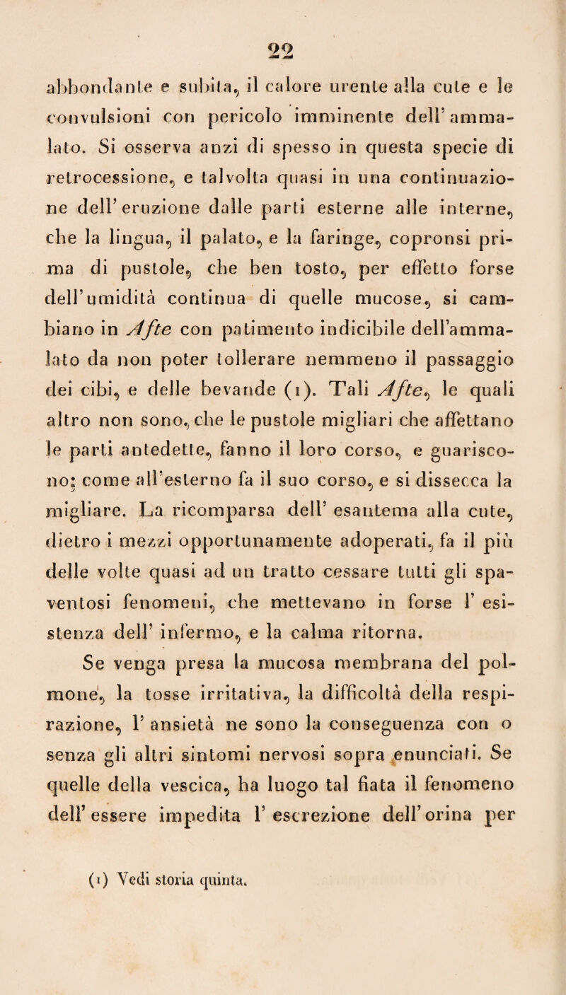 abbondante e subita, il calore urente alla cute e le convulsioni con pericolo imminente dell! amma¬ lato. Si osserva anzi di spesso in questa specie di retrocessione, e talvolta quasi in una continuazio¬ ne dell’eruzione dalle parti esterne alle interne, che la lingua, il palato, e la faringe, copronsi pri¬ ma di pustole, che ben tosto, per effetto forse dell’umidità continua di quelle mucose, si cam¬ biano in Afte con patimento indicibile dellamma- lato da non poter tollerare nemmeno il passaggio dei cibi, e delle bevande (i). Tali Afte, le quali altro non sono, che le pustole migliari che affettano le parti antedette, fanno il loro corso, e guarisco¬ no: come a 11!esterno fa il suo corso, e si dissecca la migliare. La ricomparsa dell5 esantema alla cute, dietro i mezzi opportunamente adoperati, fa il più delle volte quasi ad un tratto cessare tutti gli spa¬ ventosi fenomeni, che mettevano in forse 1’ esi¬ stenza dell5 infermo, e la calma ritorna. Se venga presa la mucosa membrana del pol¬ mone, la tosse irritativa, la difficoltà della respi¬ razione, l5 ansietà ne sono la conseguenza con o senza gli altri sintomi nervosi sopra enunciati. Se quelle della vescica, ha luogo tal fiata il fenomeno dell’essere impedita l’escrezione dell’orina per
