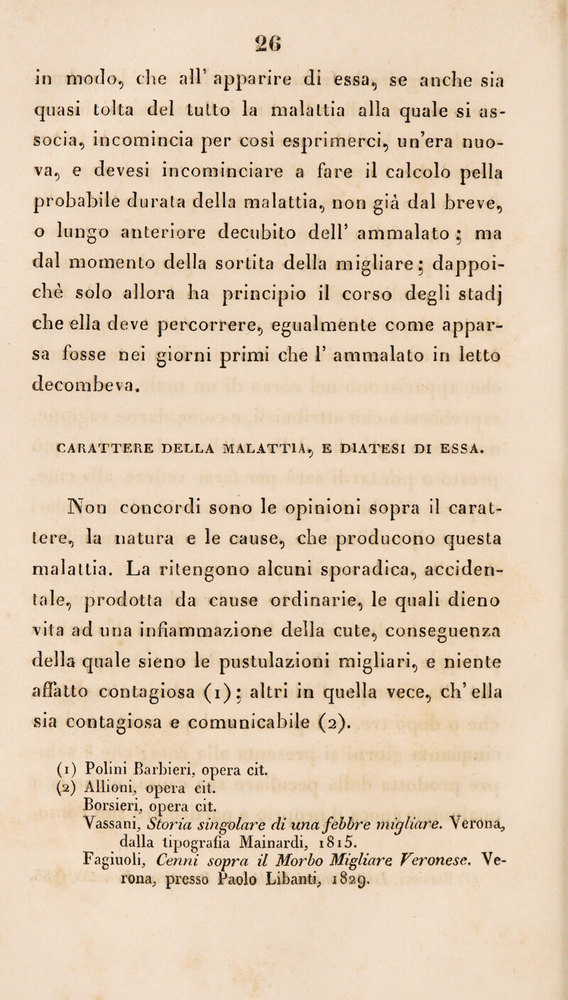 20 in modo-, che all1 2 * * 5 apparire di essa, se anche sia quasi tolta del tutto la malattia alla quale si as¬ socia^ incomincia per così esprimerci, un’era nuo¬ va, e devesi incominciare a fare il calcolo pella probabile durata della malattia, non già dal breve, o lungo anteriore decubito dell5 ammalato : ma dal momento della sortita della migliare 5 dappoi¬ ché solo allora ha principio il corso degli stadj che ella deve percorrere, egualmente come appar¬ sa fosse nei giorni primi che l5 ammalato in letto decombeva. CARATTERE DELLA MALATTIA, E DIATESI DI ESSA. Non concordi sono le opinioni sopra il carat¬ tere, la natura e le cause, che producono questa malattia. La ritengono alcuni sporadica, acciden¬ tale, prodotta da cause ordinarie, le quali dieno vita ad una infiammazione della cute, conseguenza della quale sieno le pustulazioni raigliari, e niente affatto contagiosa (1); altri in quella vece, ch’ella sia contagiosa e comunicabile (2). (1) Poiini Barbieri, opera cit. (2) Allioni, opera eit. Borsieri, opera cit. Yassani, Storia singolare di una febbre migliare. Verona* dalla tipografia Mainardi, i8i5. Fagiuoli, Cenni sopra il Morbo Migliare Veronese. Ve¬ rona, presso Paolo Libanti, 1829.