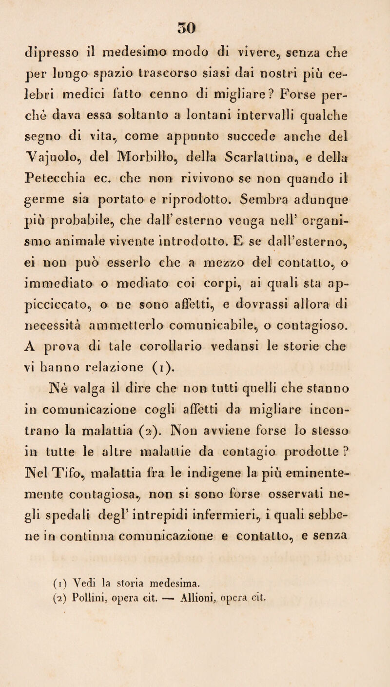 dipresso il medesimo modo di vivere., senza che per lungo spazio trascorso siasi dai nostri più ce¬ lebri medici fatto cenno di migliare ? Forse per¬ chè dava essa soltanto a lontani intervalli qualche segno di vita., come appunto succede anche del Vajuolo, del Morbillo») della Scarlattina, e della Petecchia ec. che non rivivono se non quando il germe sia portato e riprodotto. Sembra adunque più probabile, che dall’esterno venga nell5 organi¬ smo animale vivente introdotto. E se dall’esterno, ei non può esserlo che a mezzo del contatto, o immediato o mediato coi corpi, ai quali sta ap- picciccato, o ne sono affetti, e dovrassi allora di necessità ammetterlo comunicabile, o contagioso. A prova di tale corollario vedansi le storie che vi hanno relazione (i). Nè valga il dire che non tutti quelli che stanno in comunicazione cogli affetti da migliare incon¬ trano la malattia (a). Non avviene forse lo stesso in tutte le altre malattie da contagio prodotte ? Nel Tifo, malattia fra le indigene la più eminente¬ mente contagiosa, non si sono forse osservati ne¬ gli spedali degl’intrepidi infermieri, i quali sebbe¬ ne in continua comunicazione e contatto, e senza (1) Vedi la storia medesima. (2) Pollini, opera cit. — Allioni, opera cit.