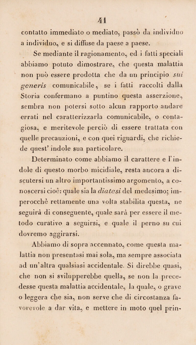contatto immediato o mediato, passo da individuo a individuo, e si diffuse da paese a paese. Se mediante il ragionamento, ed i fatti speciali abbiamo potuto dimostrare, che questa malattia non può essere prodotta che da un principio sui generis comunicabile, se i fatti raccolti dalla Storia confermano a puntino questa asserzione, sembra non potersi sotto alcun rapporto andare errati nel caratterizzarla comunicabile, o conta¬ giosa, e meritevole perciò di essere trattata con quelle precauzioni, e con quei riguardi, che richie¬ de quest5 indole sua particolare. Determinato come abbiamo il carattere e Yin¬ dole di questo morbo micidiale, resta ancora a di¬ scutersi un altro importantissimo argomento, a co¬ noscersi cioè: quale sia la diatesi del medesimo; im¬ perocché rettamente una volta stabilita questa, ne seguirà di conseguente, quale sarà per essere il me¬ todo curativo a seguirsi, e quale il perno su cui dovremo aggirarsi. Abbiamo di sopra accennato, come questa ma¬ lattia non presentasi mai sola, ma sempre associata ad un’altra qualsiasi accidentale. Si direbbe quasi, che non si svilupperebbe quella, se non la prece¬ desse questa malattia accidentale, la quale, o grave o leggera che sia, non serve che di circostanza fa¬ vorevole a dar vita, e mettere in moto quel prin-