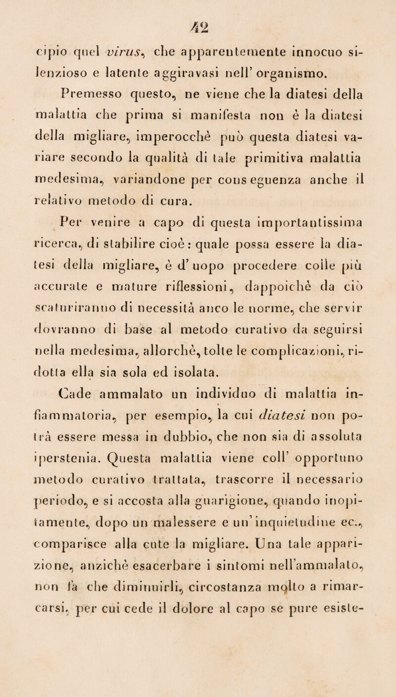 cipio quel virus, che apparentemente innocuo si¬ lenzioso e latente aggiravasi nell5 organismo. Premesso questo, ne viene che la diatesi della malattia che prima si manifesta non è la diatesi della migliare, imperocché può questa diatesi va¬ riare secondo la qualità di tale primitiva malattia medesima, variandone per cons eguenza anche il relativo metodo di cura. Per venire a capo di questa importantissima ricerca, di stabilire cioè: quale possa essere la dia¬ tesi della migliare, è d’ uopo procedere coìle più accurate e mature riflessioni, dappoiché da ciò scaturiranno di necessità anco le norme, che servir dovranno di base al metodo curativo da seguirsi nella medesima, allorché, tolte le complicazioni, ri¬ dotta ella sia sola ed isolata. Cade ammalato un individuo di malattia in¬ fiammatoria, per esempio, la cui diatesi non po¬ trà essere messa in dubbio, che non sia di assoluta iperstenia. Questa malattia viene coll opportuno metodo curativo trattata, trascorre il necessario periodo, e si accosta alla guarigione, quando inopi- tamente, dopo un malessere e un’inquietudine ec., comparisce alla cute la migliare. Una tale appari¬ zione, anziché esacerbare i sintomi nell’ammalato, non fa che diminuirli, circostanza molto a rimar¬ carsi, per cui cede il dolore al capo se pure esiste-