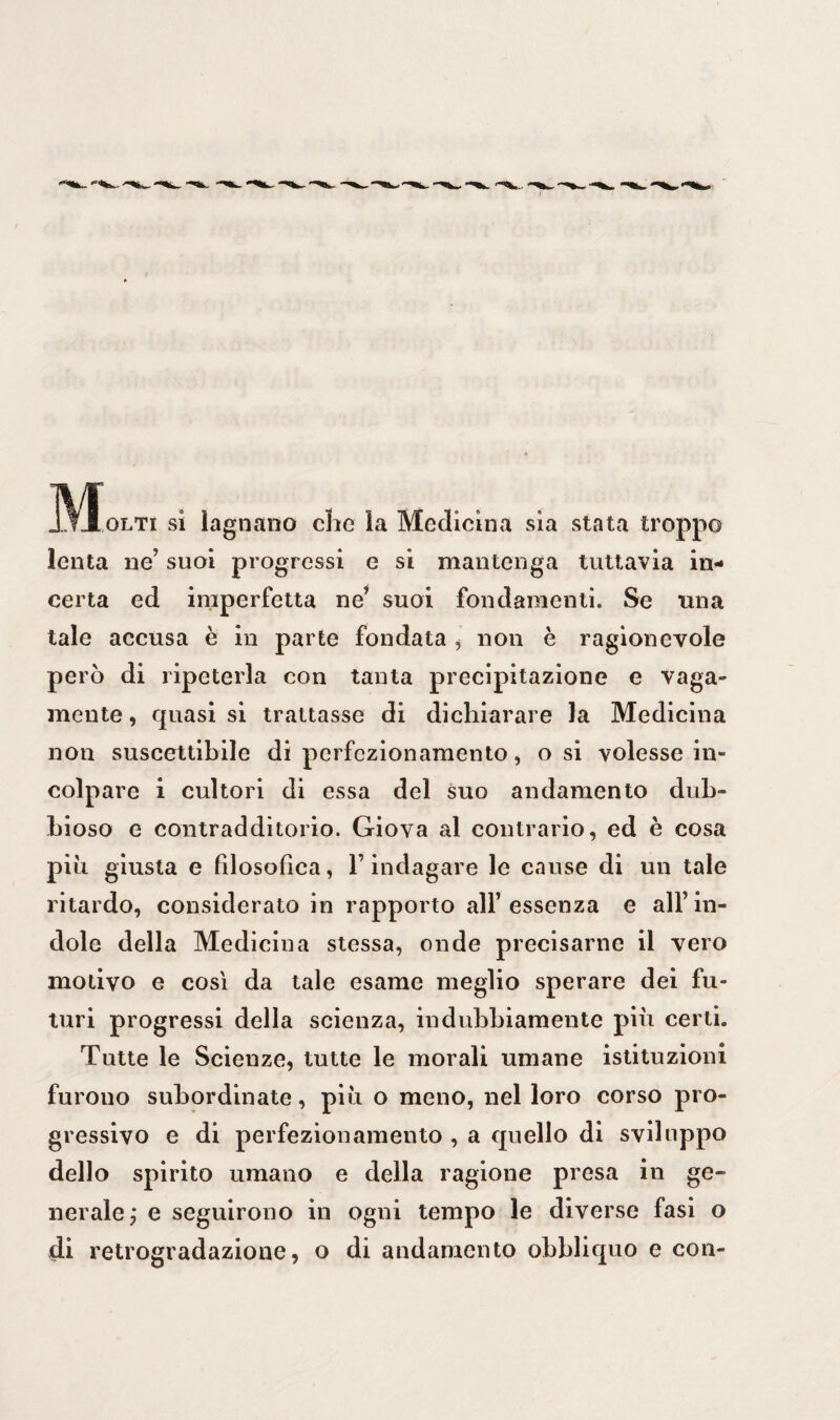 „ VIolti si lagnano che la Medicina sia stata troppo lenta ne’ suoi progressi e si mantenga tuttavia in¬ certa ed imperfetta ne’ suoi fondamenti. Se una tale accusa è in parte fondata , non è ragionevole però di ripeterla con tanta precipitazione e vaga¬ mente , quasi si trattasse di dichiarare la Medicina non suscettibile di perfezionamento, osi volesse in¬ colpare i cultori di essa del suo andamento dub¬ bioso e contradditorio. Giova al contrario, ed è cosa più giusta e filosofica, l’indagare le cause di un tale ritardo, considerato in rapporto all’essenza e all’in¬ dole della Medicina stessa, onde precisarne il vero motivo e così da tale esame meglio sperare dei fu¬ turi progressi della scienza, indubbiamente più certi. Tutte le Scienze, tutte le morali umane istituzioni furono subordinate, più o meno, nel loro corso pro¬ gressivo e di perfezionamento , a quello di sviluppo dello spirito umano e della ragione presa in ge¬ nerale ; e seguirono in ogni tempo le diverse fasi o di retrogradazione, o di andamento obbliquo e con-