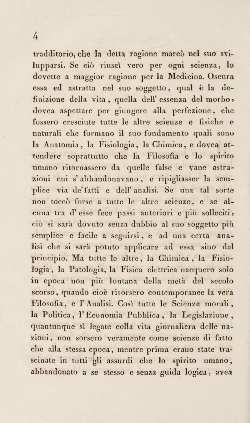 tradditorio, clic la detta ragione marcò nel suo svi¬ lupparsi, Se ciò riuscì vero per ogni scienza, lo dovette a maggior ragione per la Medicina. Oscura essa ed astratta nel suo soggetto, qual è la de¬ finizione della vita, quella dell’essenza del morbo> dovea aspettare per giungere alla perfezione, che fossero cresciute tutte le altre scieuze e fìsiche e naturali che formano il suo fondamento quali sono la Anatomia, la Fisiologia, la Chimica, e dovea at¬ tendere soprattutto che la Filosofìa e lo spirito umano ritornassero da quelle false e vane astra¬ zioni cui s’ abbandonavano , c ripigliasse!* la sem¬ plice via de’fatti e dell’analisi. Se una tal sorte non toccò forse a tutte le altre scienze, e se al¬ cuna tra d’ esse fece passi anteriori c più solleciti * ciò si sarà dovuto senza dubbio al suo soggetto più semplice c facile a seguirsi , e ad una certa ana¬ lisi che si sarà potuto applicare ad essa sino dal pri ncipio. Ma tutte le altre, la Chimica, la Fisio¬ logia, la Patologia, la Fisica elettrica nacquero solo in epoca non più lontana della metà del secolo scorso, quando cioè risorsero contemporanee la vera Filosofia, e l’Analisi. Così tutte le Scienze morali, la Politica, l’Economia Pubblica, la Legislazione, quantunque sì legate colla vita giornaliera delle na¬ zioni, non sorsero veramente come scienze di fatto che alla stessa epoca, mentre prima erano state tra¬ scinate in tutti gli assurdi che lo spirito umano, abbandonato a se stesso e seuza guida logica, avea