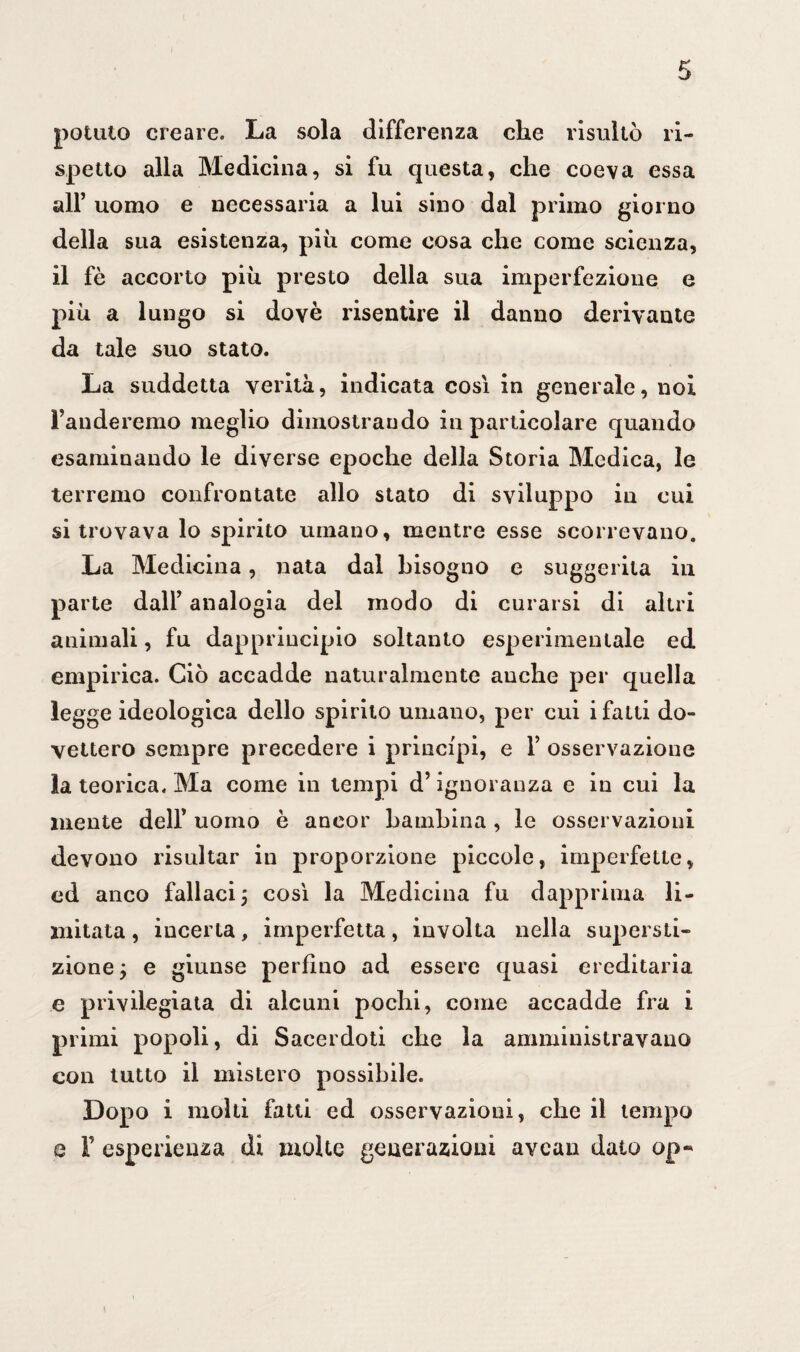 potato creare. La sola differenza che risultò ri¬ spetto alla Medicina, si fu questa, che coeva essa all’ uomo e necessaria a lui sino dal primo giorno della sua esistenza, piu come cosa che come scienza, il fè accorto più presto della sua imperfezione e più a lungo si dovè risentire il danno derivante da tale suo stato. La suddetta verità, indicata così in generale, noi Fanderemo meglio dimostrando in particolare quando esaminando le diverse epoche della Storia Medica, le terremo confrontate allo stato di sviluppo in cui si trovava lo spirito umano, mentre esse scorrevano. La Medicina, nata dal bisogno e suggerita in parte dall’ analogia del modo di curarsi di altri animali, fu dapprincipio soltanto esperimenlale ed empirica. Ciò accadde naturalmente auche per quella legge ideologica dello spirito umano, per cui i fatti do¬ vettero sempre precedere i principi, e F osservazione la teorica. Ma come in tempi d’ignoranza e in cui la mente dell’ uomo è ancor bambina , le osservazioni devono risultar in proporzione piccole, imperfette, ed anco fallaci j così la Medicina fu dapprima li¬ mitata , incerta, imperfetta, involta nella supersti¬ zione y e giunse perfino ad essere quasi ereditaria e privilegiata di alcuni pochi, come accadde fra i primi popoli, di Sacerdoti che la amministravano con tutto il mistero possibile. Dopo i molti fatti ed osservazioni, che il tempo e F esperienza di molte generazioni avcan dato op-