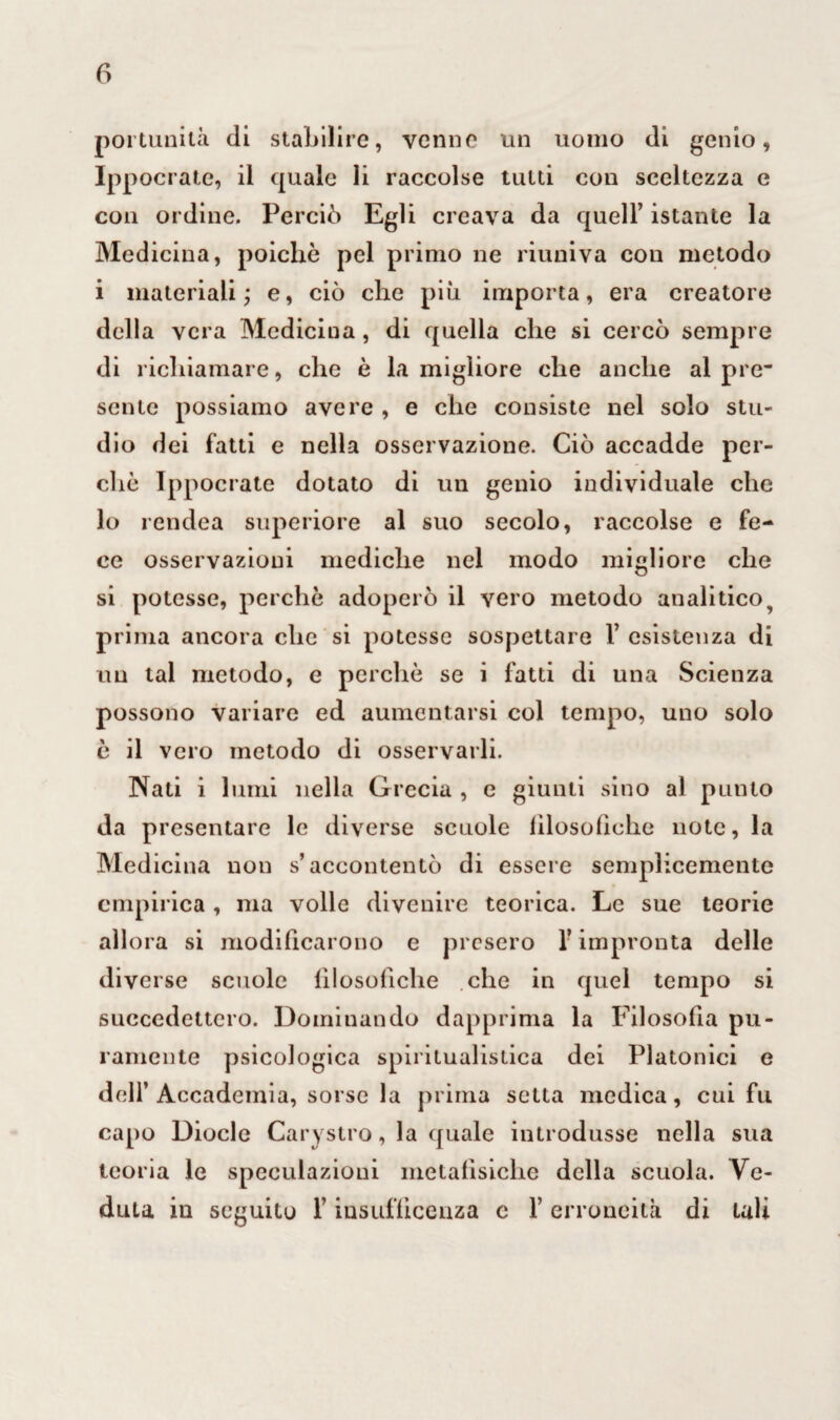 portunilà di stabilire, verme un uomo di genio, Ippocrate, il quale li raccolse tutti con sceltezza e con ordine. Perciò Egli creava da quell’ istante la Medicina, poiché pel primo ne riuniva con metodo i materiali; e, ciò che più importa, era creatore delia vera Medicina, di quella che si cercò sempre di richiamare, che è la migliore che anche al pre~ sente possiamo avere , e che consiste nel solo stu¬ dio dei fatti e nella osservazione. Ciò accadde per¬ che Ippocrate dotato di un genio individuale che lo rendea superiore al suo secolo, raccolse e fe¬ ce osservazioni mediche nel modo migliore che si potesse, perchè adoperò il vero metodo analitico9 prima ancora che si potesse sospettare 1’ esistenza di un tal metodo, e perchè se i fatti di una Scienza possono variare ed aumentarsi col tempo, uno solo è il vero metodo di osservarli. Nati i lumi nella Grecia , e giunti sino al punto da presentare le diverse scuole lilosofìche note, la Medicina non s’accontentò di essere semplicemente empirica , ma volle divenire teorica. Le sue teorie allora si modificarono e presero l’impronta delle diverse scuole lilosofìche che in quel tempo si succedettero. Dominando dapprima la Filosofia pu¬ ramente psicologica spiritualistica dei Platonici e dell’Accademia, sorse la prima setta medica, cui fu capo Diocle Carystro, la quale introdusse nella sua teoria le speculazioni metafìsiche della scuola. Ve¬ duta in seguito l’insufficenza c l’erroneità di tali