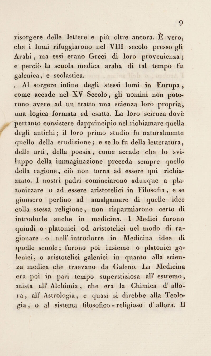 risorgere delle lettere e piu oltre ancora. E vero, che i lumi rifuggirono nel Vili secolo presso gli Arabi, ma essi erano Greci di loro provenienza ; e perciò la scuola medica araba di tal tempo fu galenica, e scolastica. , Al sorgere infine degli stessi lumi in Europa, come accade nel XV Secolo, gli uomini non pote¬ rono avere ad un tratto una scienza loro propria, una logica formata ed esatta. La loro scienza dovè pertanto consistere dapprincipio nel richiamare quella degli antichi; il loro primo studio fu naturalmente quello della erudizione; e se lo fu della letteratura, delle arti, della poesia, come accade che lo svi¬ luppo della immaginazione preceda sempre quello della ragione, ciò non torna ad essere qui richia¬ mato. I nostri padri cominciarono adunque a pla- tonizzare o ad essere aristotelici in Filosofia , e se giunsero perfino ad amalgamare di quelle idee colla stessa religione, non risparmiarono certo di introdurle anche in medicina. I Medici furono quindi o platonici od aristotelici nel modo di ra¬ gionare o iielf introdurre in Medicina idee di quelle scuole ; furono poi insieme o platonici ga¬ lenici, o aristotelici galenici in quanto alla scien¬ za medica che traevano da Galeno. La Medicina era poi in pari tempo superstiziosa all’ estremo, mista all’ Alchimia, che era la Chimica d’ allo¬ ra , all’ Astrologia, e quasi si direbbe alla Teolo¬ gia , o al sistema filosofico - religioso d’ allora. Il