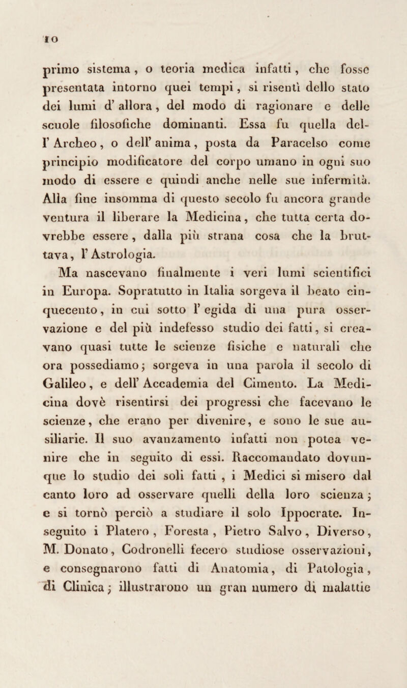 IO primo sistema, o teoria medica infatti, che fosse presentata intorno quei tempi, si risentì dello stalo dei lumi d’ allora, del modo di ragionare e delle scuole filosofiche dominanti. Essa fu quella deh l1 Archeo, o dell’anima, posta da Paracelso come principio modificatore del corpo umano in ogni suo modo di essere e quindi anche nelle sue infermità. Alla fine insomma di questo secolo fu ancora grande ventura il liberare la Medicina, che tutta certa do¬ vrebbe essere , dalla più strana cosa che la brut¬ tava, T Astrologia. Ma nascevano finalmente i veri lumi scientifici in Europa. Sopratutto in Italia sorgeva il beato cin¬ quecento , in cui sotto 1’ egida di una pura osser¬ vazione e del più indefesso studio dei fatti, si crea¬ vano quasi tutte le scienze fìsiche e naturali che ora possediamo ; sorgeva in una parola il secolo di Galileo, e dell’ Accademia del Cimento. La Medi¬ cina dovè risentirsi dei progressi che facevano le scienze, che erano per divenire, e sono le sue au- siliarie. Il suo avanzamento infatti non potea ve¬ nire che in seguito di essi. Raccomandato dovun¬ que lo studio dei soli fatti , i Medici si misero dal canto loro ad osservare quelli della loro scienza ; e si tornò perciò a studiare il solo Ippocrate. In¬ seguito i Piatelo, Foresta, Pietro Salvo, Diverso, M. Donato, Codronelli fecero studiose osservazioni, e consegnarono fatti di Anatomia, di Patologia, di Clinica ; illustrarono un gran numero di malattie