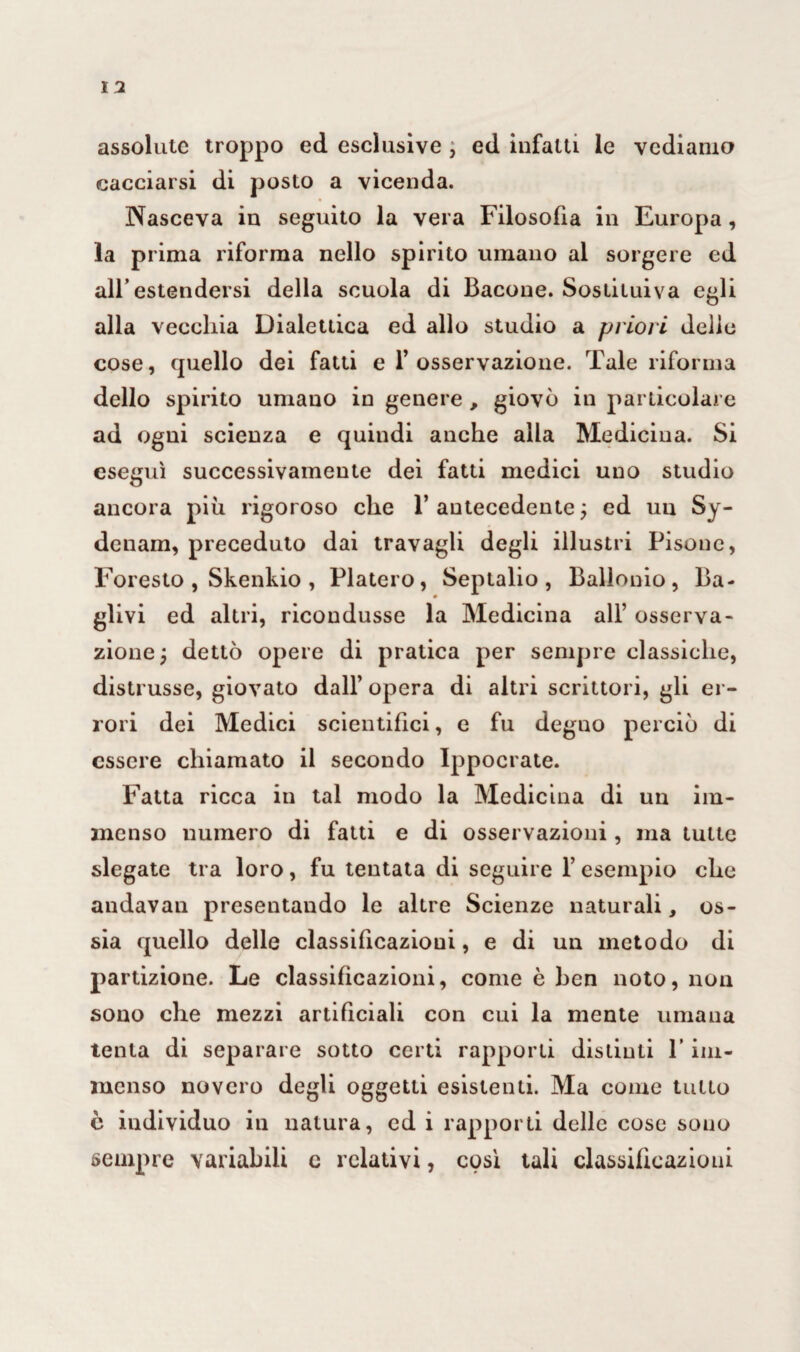 assolute troppo ed esclusive , ed infatti le vediamo cacciarsi di posto a vicenda. Nasceva in seguito la vera Filosofia in Europa, la prima riforma nello spirito umano al sorgere ed all’estendersi della scuola di Bacone. Sostituiva egli alla vecchia Dialettica ed allo studio a priori delio cose, quello dei fatti e 1’osservazione. Tale riforma dello spirito umano in genere , giovò in particolare ad ogni scienza e quindi anche alla Medicina. Si eseguì successivamente dei fatti medici uno studio ancora piu rigoroso che 1’ antecedente ; ed un Sy- denam, preceduto dai travagli degli illustri Pisene, Foresto , Skenkio , Fiaterò, Septalio , Baiionio, Ba- glivi ed altri, ricondusse la Medicina all’ osserva¬ zione; dettò opere di pratica per sempre classiche, distrusse, giovato dall’ opera di altri scrittori, gli er¬ rori dei Medici scientifici, e fu degno perciò di essere chiamato il secondo Ippocrate. Fatta ricca in tal modo la Medicina di un im¬ menso numero di fatti e di osservazioni, ma tutte slegate tra loro, fu tentata di seguire l’esempio che andavan presentando le altre Scienze naturali, os¬ sia quello delle classificazioui, e di un metodo di partizione. Le classificazioni, come è ben noto, non sono che mezzi artificiali con cui la mente umana tenta di separare sotto certi rapporti distinti V im¬ menso novero degli oggetti esistenti. Ma come tutto c individuo in natura, ed i rapporti delle cose sono sempre variabili c relativi, così tali classificazioni