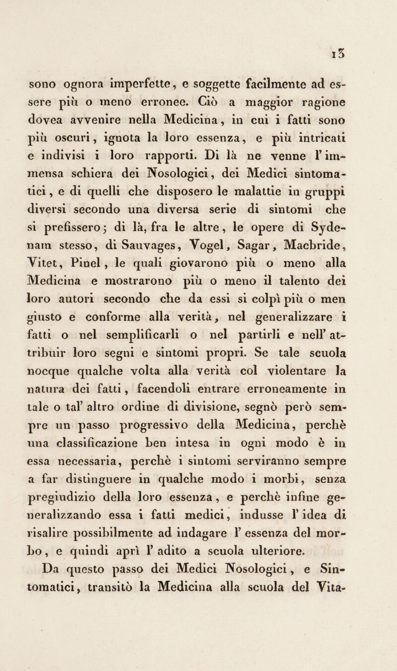 sono ognora imperfette, e soggette facilmente ad es¬ sere piu o meno erronee. Ciò a maggior ragione dovea avvenire nella Medicina, in cui i fatti sono più oscuri, ignota la loro essenza, e più intricati e indivisi i loro rapporti. Di là ne venne F im¬ mensa schiera dei Nosologici, dei Medici sintoma¬ tici , e di quelli che disposero le malattie in gruppi diversi secondo una diversa serie di sintomi che si prefìssero ; di là, fra le altre, le opere di Syde- nain stesso, di Sauvages, Vogel, Sagar, Machride, Vitet, Pinel , le quali giovarono più o meno alla Medicina e mostrarono più o meno il talento dei loro autori secondo che da essi si colpì più o men giusto e conforme alla verità, nel generalizzare i fatti o nel semplificarli o nel partirli e nell’ at¬ tribuir loro segni e sintomi propri. Se tale scuola nocque qualche volta alla verità col violentare la natura dei fatti, facendoli entrare erroneamente in tale o taf altro ordine di divisione, segnò però sem¬ pre un passo progressivo della Medicina, perchè uua classificazione ben intesa in ogni modo è in essa necessaria, perchè i sintomi serviranno sempre a far distinguere in qualche modo i morbi, senza pregiudizio della loro essenza , e perchè infine ge¬ neralizzando essa i fatti medici, indusse F idea di risalire possibilmente ad indagare F essenza del mor¬ bo , e quindi aprì F adito a scuola ulteriore. Da questo passo dei Medici Nosologici, e Sin¬ tomatici, transitò la Medicina alia scuola del Vita-