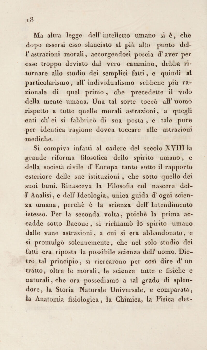 Ma altra legge dell’intelletto umano si è, che dopo essersi esso slanciato al più alto punto deh r astrazioni morali, accorgendosi poscia d’aver per esse troppo deviato dal vero cammino, debba ri¬ tornare allo studio dei semplici fatti, e quindi al particolarismo, all’ individualismo sebbene più ra¬ zionale di quel primo , che precedette il volo della mente umana. Una tal sorte toccò all’ uomo rispetto a tutte quelle morali astrazioni, a quegli enti eh’ ei si fabbricò di sua posta , e tale pure per identica ragione dovea toccare alle astrazioni mediche. Si compiva infatti al cadere del secolo XYIII la grande riforma filosofica dello spirito umano, e della società civile d’ Europa tanto sotto il rapporto esteriore delle sue istituzioni , clic sotto quello dei suoi lumi. Piinasceva la Filosofia col nascere del- F Analisi, e dell’Ideologia, unica guida d’ ogni scien¬ za umana, perche è la scienza dell’Intendimento istesso. Per la seconda volta, poiché la prima ac¬ cadde sotto Bacone , si richiamò lo spirito umano dalle vane astrazioni, a cui si era abbandonato, e si promulgò solennemente, clic nel solo studio dei fatti era riposta la possibile scienza dell’ uomo. Die¬ tro tal principio, si ricrearono per così dire d’ un tratto, oltre le morali, le scienze tutte e fisiche e naturali, che ora possediamo a tal grado di splen¬ dore, la Storia Naturale Universale, e comparata, la Anatomia fisiologica, la Chimica, la Fisica elet-