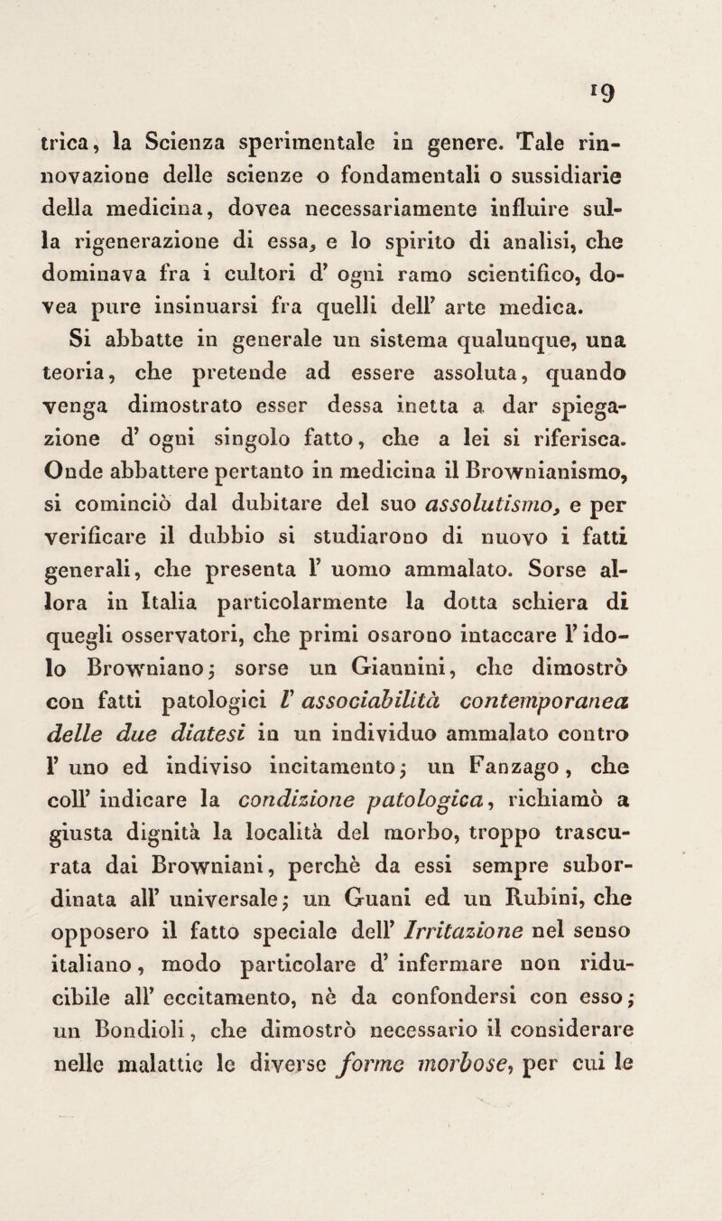 r9 trìca, la Scienza sperimentale in genere. Tale rin¬ novazione delle scienze o fondamentali o sussidiane della medicina, dovea necessariamente influire sul¬ la rigenerazione di essa, e lo spirito di analisi, che dominava fra i cultori d* ogni ramo scientifico, do¬ vea pure insinuarsi fra quelli dell* arte medica. Si abbatte in generale un sistema qualunque, una teoria, che pretende ad essere assoluta, quando venga dimostrato esser dessa inetta a dar spiega¬ zione d’ ogni singolo fatto, che a lei si riferisca. Onde abbattere pertanto in medicina il Brownianismo, si cominciò dal dubitare del suo assolutismo, e per verificare il dubbio si studiarono di nuovo i fatti generali, che presenta T uomo ammalato. Sorse al¬ lora in Italia particolarmente la dotta schiera di quegli osservatori, che primi osarono intaccare Y ido¬ lo Browniano; sorse un Giannini, che dimostrò con fatti patologici V assodabilità contemporanea delle due diatesi in un individuo ammalato contro Tulio ed indiviso incitamento; un Fanzago, che colf indicare la condizione patologica, richiamò a giusta dignità la località del morbo, troppo trascu¬ rata dai Browniani, perchè da essi sempre subor¬ dinata all’ universale ; un Guani ed un Rubini, che opposero il fatto speciale delT Irritazione nel senso italiano, modo particolare d5 infermare non ridu¬ cibile alF eccitamento, nè da confondersi con esso; un Bondioli, che dimostrò necessario il considerare nelle malattie le diverse forme morbose, per cui le