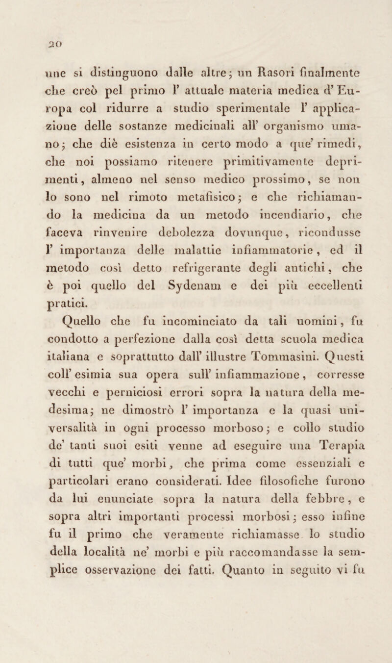 une si distinguono dalle altre ; un Rasori finalmente che creò pel primo F attuale materia medica d’ Eu¬ ropa col ridurre a studio sperimentale F applica¬ zione delle sostanze medicinali all’ organismo uma¬ no; che diè esistenza in certo modo a que’rimedi, che noi possiamo ritenere primitivamente depri¬ menti, almeno nel senso medico prossimo, se non lo sono nel rimoto metafisico ; e che richiaman¬ do la medicina da un metodo incendiario, che faceva rinvenire debolezza dovunque, ricondusse 1’ importanza delle malattie infiammatorie, ed il metodo così detto refrigerante degli antichi, che è poi quello del Sydenam e dei più eccellenti pratici. Quello che fu incominciato da tali uomini, fu condotto a perfezione dalla così detta scuola medica italiana e soprattutto dall’ illustre Tommasini. Questi colf esimia sua opera sull’ infiammazione , corresse vecchi e perniciosi errori sopra la natura della me¬ desima; ne dimostrò F importanza c la quasi uni¬ vo rs alita in ogni processo morboso ; e collo studio de’ tanti suoi esiti venne ad eseguire una Terapia di tutti que’ morbi, che prima come essenziali c particolari erano considerati. Idee filosofiche furono da lui enunciate sopra la natura della febbre, e sopra altri importanti processi morbosi : esso infine lu il primo che veramente richiamasse lo studio della località ne’ morbi e più raccomandasse la sem¬ plice osservazione dei fatti. Quanto in seguito vi fu \